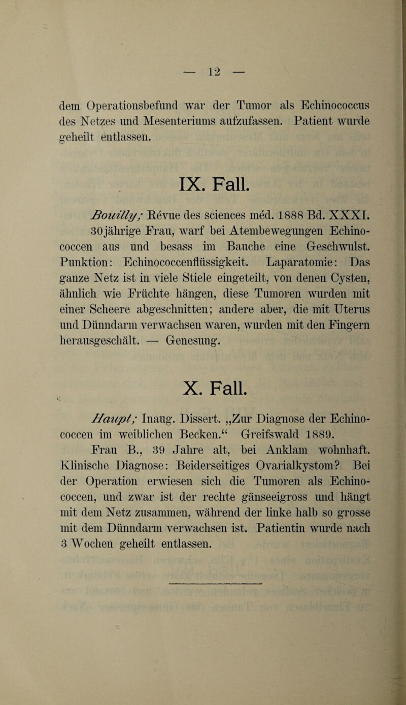 dem Operationsbefund war der Tumor als Echinococcus des Netzes und Mesenteriums aufzufassen. Patient wurde gelieilt entlassen. IX. Fall. Bouilly; Revue des Sciences med. 1888 Bd. XXXI. 80jährige Frau, warf bei Atembewegungen Echino- coccen aus und besass im Bauche eine Geschwulst. Punktion: Ecliinococcenflüssigkeit. Laparatomie: Das ganze Netz ist in viele Stiele eingeteilt, von denen Cysten, ähnlich wie Früchte hängen, diese Tumoren wurden mit einer Scheere abgeschnitten; andere aber, die mit Uterus und Dünndarm verwachsen waren, wurden mit den Fingern herausgeschält. — Genesung. X. Fall. Haupt; Inaug. Dissert. „Zur Diagnose der Echino- coccen im weiblichen Becken.“ Greifswald 1889. Frau B., 39 Jahre alt, bei Anklam wohnhaft. Klinische Diagnose: Beiderseitiges Ovarialkystom? Bei der Operation erwiesen sich die Tumoren als Echino- coccen, und zwar ist der rechte gänseeigross und hängt mit dem Netz zusammen, während der linke halb so grosse mit dem Dünndarm verwachsen ist. Patientin wurde nach 3 Wochen geheilt entlassen.