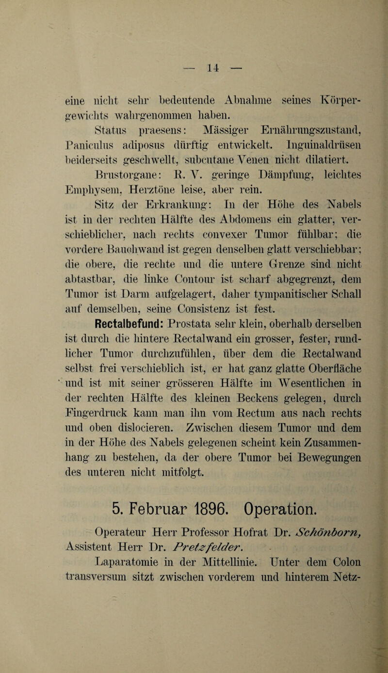 eine nicht sehr bedeutende Abnahme seines Körper¬ gewichts wahrgenommen haben. Status praesens: Massiger Ernährungszustand, Paniculns adiposus dürftig entwickelt. Inguinaldrüsen beiderseits geschwellt, subcutane Venen nicht dilatiert. Brustorgane: B. V. geringe Dämpfung, leichtes Emphysem, Herztöne leise, aber rein. Sitz der Erkrankung: In der Höhe des Kabels ist in der rechten Hälfte des Abdomens ein glatter, ver¬ schieblicher, nach rechts convexer Tumor fühlbar; die vordere Bauoliwand ist gegen denselben glatt verschiebbar; die obere, die rechte und die untere Grenze sind nicht abtastbar, die linke Contour ist scharf abgegrenzt, dem Tumor ist Darm aufgelagert, daher tympanitisclier Schall auf demselben, seine Consistenz ist fest. Rectalbefund: Prostata sehr klein, oberhalb derselben ist durch die hintere Bectalwand ein grosser, fester, rund¬ licher Tumor durchzufühlen, über dem die Rectalwand selbst frei verschieblich ist, er hat ganz glatte Oberfläche * und ist mit seiner grösseren Hälfte im Wesentlichen in der rechten Hälfte des kleinen Beckens gelegen, durch Fingerdruck kann man ihn vom Rectum aus nach rechts und oben dislocieren. Zwischen diesem Tumor und dem in der Höhe des Kabels gelegenen scheint kein Zusammen¬ hang zu bestehen, da der obere Tumor bei Bewegungen des unteren nicht mitfolgt. 5. Februar 1896. Operation. Operateur Herr Professor Hofrat Dr. Schönbo?'?i, Assistent Herr Dr. Pretgfelder. Laparatomie in der Mittellinie. Unter dem Colon transversum sitzt zwischen vorderem und hinterem Ketz-