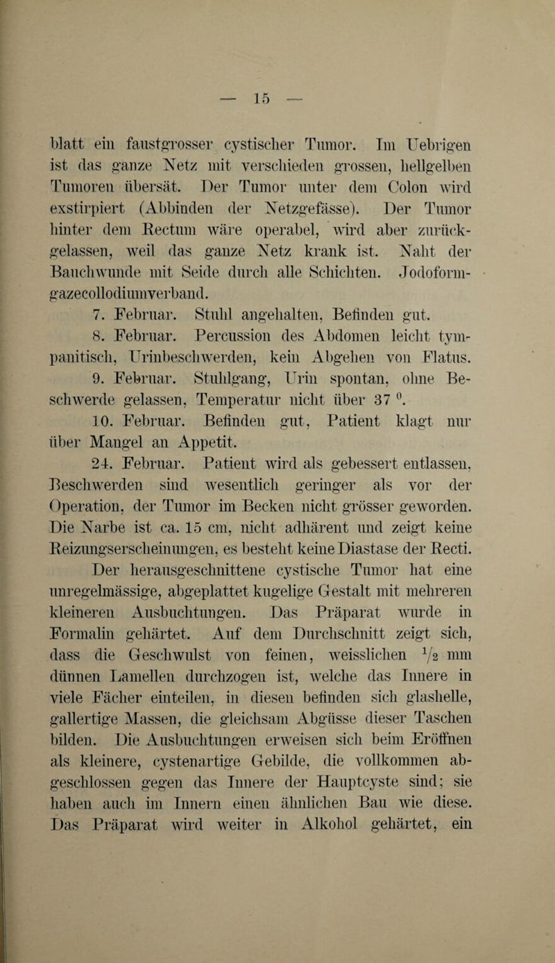 blatt ein faustgrosser cystischer Tumor. Im Uebrigen ist das ganze Netz mit verschieden grossen, hellgelben Tumoren übersät. Der Tumor unter dem Colon wird exstirpiert (Abbinden der Netzgefässe). Der Tumor hinter dein Rectum wäre operabel, wird aber zurück- gelassen, weil das ganze Netz krank ist. Naht der Bauchwunde mit Seide durch alle Schichten. Jodoform- gazecollodiumverband. 7. Februar. Stuhl angehalten, Befinden gut. 8. Februar. Percussion des Abdomen leicht tym- pani tisch, Urinbeschwerden, kein Abgehen von Flatus. 9. Februar. Stuhlgang, Urin spontan, ohne Be¬ schwerde gelassen, Temperatur nicht über 37 °. 10. Februar. Befinden gut, Patient klagt nur über Mangel an Appetit. 24. Februar. Patient wird als gebessert entlassen, Beschwerden sind wesentlich geringer als vor der Operation, der Tumor im Becken nicht grösser geworden. Die Narbe ist ca. 15 cm, nicht adhärent und zeigt keine Reizungserscheinungen, es besteht keine Diastase der Recti. Der herausgeschnittene cystische Tumor hat eine unregelmässige, abgeplattet kugelige Gestalt mit mehreren kleineren Ausbuchtungen. Das Präparat wurde in Formalin gehärtet. Auf dem Durchschnitt zeigt sich, dass die Geschwulst von feinen, weissliclien V2 mm dünnen Lamellen durchzogen ist, welche das Innere in viele Fächer einteilen, in diesen befinden sich glashelle, gallertige Massen, die gleichsam Abgüsse dieser Taschen bilden. Die Ausbuchtungen erweisen sich beim Eröffnen als kleinere, cystenartige Gebilde, die vollkommen ab¬ geschlossen gegen das Innere der Hauptcyste sind; sie haben auch im Innern einen ähnlichen Bau wie diese. Das Präparat wird weiter in Alkohol gehärtet, ein