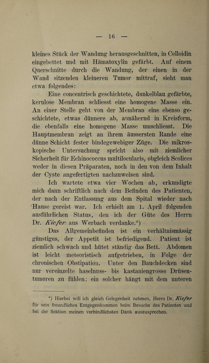 kleines Stück der Wandung lierausgeschnitten, in Celloidin eingebettet und mit Hämatoxylin gefärbt. Auf einem Querschnitte durch die Wandung, der einen in der Wand sitzenden kleineren Tumor mittraf, sieht man etwa folgendes: Eine concentrisch geschichtete, dunkelblau gefärbte, kernlose Membran schliesst eine homogene Masse ein. An einer Stelle geht von der Membran eine ebenso ge¬ schichtete, etwas dünnere ab, annähernd in Kreisform, die ebenfalls eine homogene Masse umschliesst. Die Hauptmembran zeigt an ihrem äussersten Rande eine dünne Schicht fester bindegewebiger Züge. Die mikros¬ kopische Untersuchung spricht also mit ziemlicher Sicherheit für Echinococcus multilocularis, obgleich Scolices weder in diesen Präparaten, noch in den von dem Inhalt der Cyste angefertigten nachzuweisen sind. Ich wartete etwa vier Wochen ab, erkundigte mich dann schriftlich nach dein Befinden des Patienten, der nach der Entlassung aus dem Spital wieder nach Hause gereist war. Ich erhielt am 1. April folgenden ausführlichen Status, den ich der Güte des Herrn Dr. Kiefer aus Werbach verdanke.*) Das Allgemeinbefinden ist ein verhältnismässig günstiges, der Appetit ist befriedigend. Patient ist ziemlich schwach und hütet ständig das Bett. Abdomen ist leicht meteoristisch anfge trieben, in Folge der chronischen Obstipation. Unter den Bauchdecken sind nur vereinzelte haselnuss- bis kastaniengrosse Driisen- tumoren zu fühlen; ein solcher hängt mit dem unteren *) Hierbei will ich gleich Gelegenheit nehmen, Herrn Dr. Kiefer für sein freundliches Entgegenkommen beim Besuche des Patienten und bei der Sektion meinen verbindlichsten Dank auszusprechen.