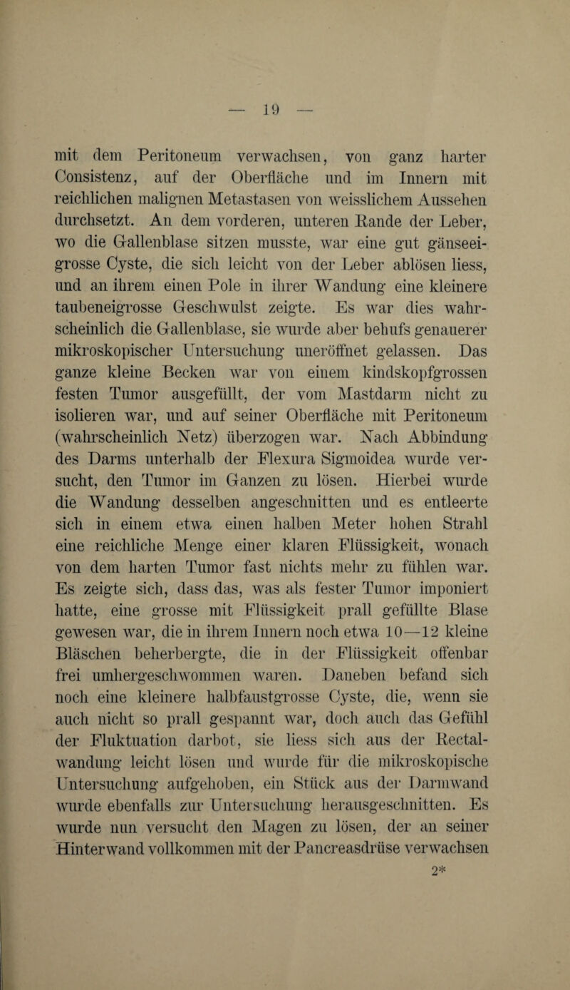 mit dem Peritoneum verwachsen, von ganz harter Consistenz, auf der Oberfläche und im Innern mit reichlichen malignen Metastasen von weisslichem Aussehen durchsetzt. An dem vorderen, unteren Rande der Leber, wo die Gallenblase sitzen musste, war eine gut gänseei¬ grosse Cyste, die sich leicht von der Leber ablösen liess, und an ihrem einen Pole in ihrer Wandung eine kleinere taubeneigrosse Geschwulst zeigte. Es war dies wahr¬ scheinlich die Gallenblase, sie wurde aber behufs genauerer mikroskopischer Untersuchung uneröffnet gelassen. Das ganze kleine Becken war von einem kindskopfgrossen festen Tumor ausgefiült, der vom Mastdarm nicht zu isolieren war, und auf seiner Oberfläche mit Peritoneum (wahrscheinlich Netz) überzogen war. Nach Abbindung des Darms unterhalb der Flexura Sigmoidea wurde ver¬ sucht, den Tumor im Ganzen zu lösen. Hierbei wurde die Wandung desselben angeschnitten und es entleerte sich in einem etwa einen halben Meter hohen Strahl eine reichliche Menge einer klaren Flüssigkeit, wonach von dem harten Tumor fast nichts mehr zu fühlen war. Es zeigte sich, dass das, was als fester Tumor imponiert hatte, eine grosse mit Flüssigkeit prall gefüllte Blase gewesen war, die in ihrem Innern noch etwa 10—12 kleine Bläschen beherbergte, die in der Flüssigkeit offenbar frei umhergeschwommen waren. Daneben befand sich noch eine kleinere halbfaustgrosse Cyste, die, wenn sie auch nicht so prall gespannt war, doch auch das Gefühl der Fluktuation darbot, sie liess sich aus der Rectal- wandung leicht lösen und wurde für die mikroskopische Untersuchung aufgehoben, ein Stück aus der Darmwand wurde ebenfalls zur Untersuchung herausgeschnitten. Es wurde nun versucht den Magen zu lösen, der an seiner Hinterwand vollkommen mit der Pancreasdrüse verwachsen 2*