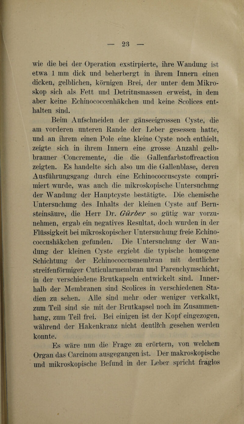 wie die bei der Operation exstirpierte, ihre Wandung ist etwa 1 mm dick und beherbergt in ihrem Innern einen dicken, gelblichen, körnigen Brei, der unter dem Mikro¬ skop sich als Fett und Detritusmassen erweist, in dem aber keine Echinococcenhäkchen und keine Scolices ent¬ halten sind. Beim Aufschneiden der gänseeigrossen Cyste, die am vorderen unteren Rande der Leber gesessen hatte, und an ihrem einen Pole eine kleine Cyste noch enthielt, zeigte sich in ihrem Innern eine grosse Anzahl gelb¬ brauner Goncremente, die die Gallenfarbstoffreaction zeigten. Es handelte sich also um die Gallenblase, deren Ausführungsgang durch eine Echinococcuscyste compri- miert wurde, was auch die mikroskopische Untersuchung der Wandung der Hauptcyste bestätigte. Die chemische Untersuchung des Inhalts der kleinen Cyste auf Bern¬ steinsäure, die Herr Dr. Gürber so gütig war vorzu¬ nehmen, ergab ein negatives Resultat, doch wurden in der Flüssigkeit bei mikroskopischer Untersuchung freie Echino¬ coccushäkchen gefunden. Die Untersuchung der Wan¬ dung der kleinen Cyste ergiebt die typische homogene Schichtung der Echinococcusmembran mit deutlicher streifenförmiger Cuticularmembran und Parenchymschicht, in der verschiedene Brutkapseln entwickelt sind. Inner¬ halb der Membranen sind Scolices in verschiedenen Sta¬ dien zu sehen. Alle sind mehr oder weniger verkalkt, zum Teil sind sie mit der Brutkapsel noch im Zusammen¬ hang, zum Teil frei. Bei einigen ist der Kopf eingezogen, während der Hakenkranz nicht deutlich gesehen werden konnte. Es wäre nun die Frage zu erörtern, von welchem Organ das Carcinom ausgegangen ist. Der makroskopische und mikroskopische Befund in der Leber spricht fraglos