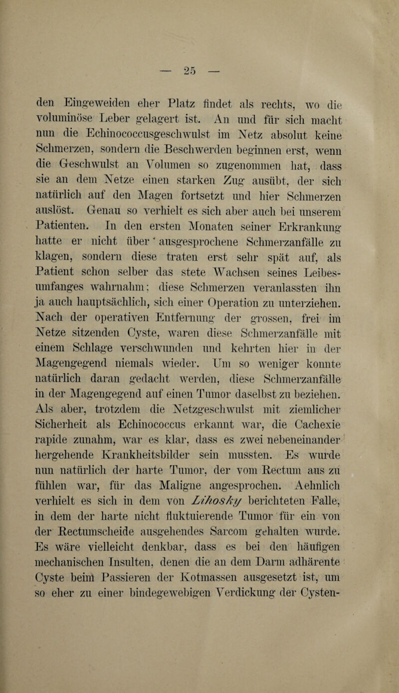 den Eingeweiden eher Platz findet als rechts, wo die voluminöse Leber gelagert ist. An und für sich macht nun die Echinococcusgeschwulst im Netz absolut keine Schmerzen, sondern die Beschwerden beginnen erst, wenn die Geschwulst an Volumen so zugenommen hat, dass sie an dem Netze einen starken Zug ausübt, der sich natürlich auf den Magen fortsetzt und hier Schmerzen auslöst. Genau so verhielt es sich aber auch bei unserem Patienten. In den ersten Monaten seiner Erkrankung hatte er nicht über ausgesprochene Schmerzanfälle zu klagen, sondern diese traten erst sehr spät auf, als Patient schon selber das stete Wachsen seines Leibes¬ umfanges wahrnahm; diese Schmerzen veranlassten ihn ja auch hauptsächlich, sich einer Operation zu unterziehen. Nach der operativen Entfernung der grossen, frei im Netze sitzenden Cyste, waren diese Schmerzanfälle mit einem Schlage verschwunden und kehrten hier in der Magengegend niemals wieder. Um so weniger konnte natürlich daran gedacht werden, diese Schmerzanfälle in der Magengegend auf einen Tumor daselbst zu beziehen. Als aber, trotzdem die Netzgeschwulst mit ziemlicher Sicherheit als Echinococcus erkannt war, die Cachexie rapide zunahm, war es klar, dass es zwei nebeneinander hergehende Krankheitsbilder sein mussten. Es wurde nun natürlich der harte Tumor, der vom Rectum aus zu fühlen war, für das Maligne angesprochen. Aehnlich verhielt es sich in dem von Lihosky berichteten Falle, in dem der harte nicht fluktuierende Tumor für ein von der Rectumsclieide ausgehendes Sarcom gehalten wurde. Es wäre vielleicht denkbar, dass es bei den häufigen mechanischen Insulten, denen die an dem Darm adhärente Cyste beim Passieren der Kotmassen ausgesetzt ist, um so eher zu einer bindegewebigen Verdickung der Cysten-