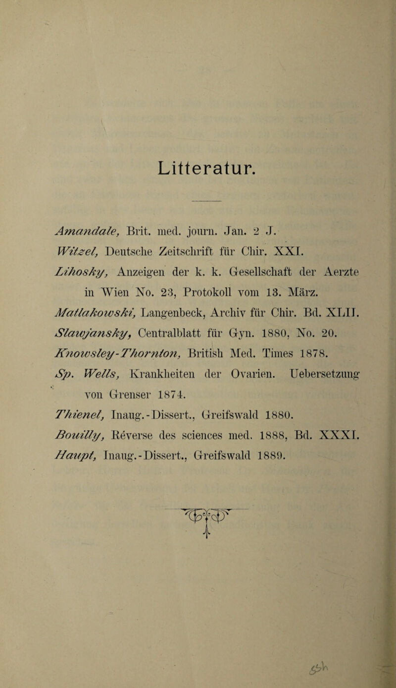 Litteratur. Amandale, Brit. med. journ. Jan. 2 J. Witze!, Deutsche Zeitschrift für Cliir. XXL Lihosky, Anzeigen der k. k. Gesellschaft der Aerzte in Wien Xo. 23, Protokoll vom 13. März. Matlakowski, Langenbeck, Archiv für Chir. Bd. XLIJ. Slawjansky, Centralblatt für Gyn. 1880, Xo. 20. Knowsley-Thomton, British Med. Times 1878. Sp. Wells, Krankheiten der Ovarien. Uebersetzung von Grenser 1874. Thiene!, Inaug.-Dissert., Greifswald 1880. Bonilly, Beverse des Sciences med. 1888, Bd. XXXI. Haupt, Inaug.-Dissert., Greifswald 1889. c^V