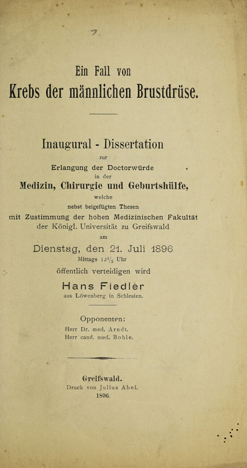 Ein Fall von Krebs der männlichen Brustdrüse. Inaugural - Dissertation zur Erlangung der Doctorwürde in der Medizin, Chirurgie und Geburtshülfe, welche nebst beigefügten Thesen mit Zustimmung der hohen Medizinischen Fakultät der Königl. Universität zu Greifswald am Dienstag, den 21. Juli 1896 Mittags 121/2 Uhr öffentlich verteidigen wird Hans Fiedler aus Löwenberg in Schlesien. Opponenten: Herr Dr. med. Arndt. Herr cand. med. Bohle. Greifswald. Druck von Julius Abel. 1SÖ6.