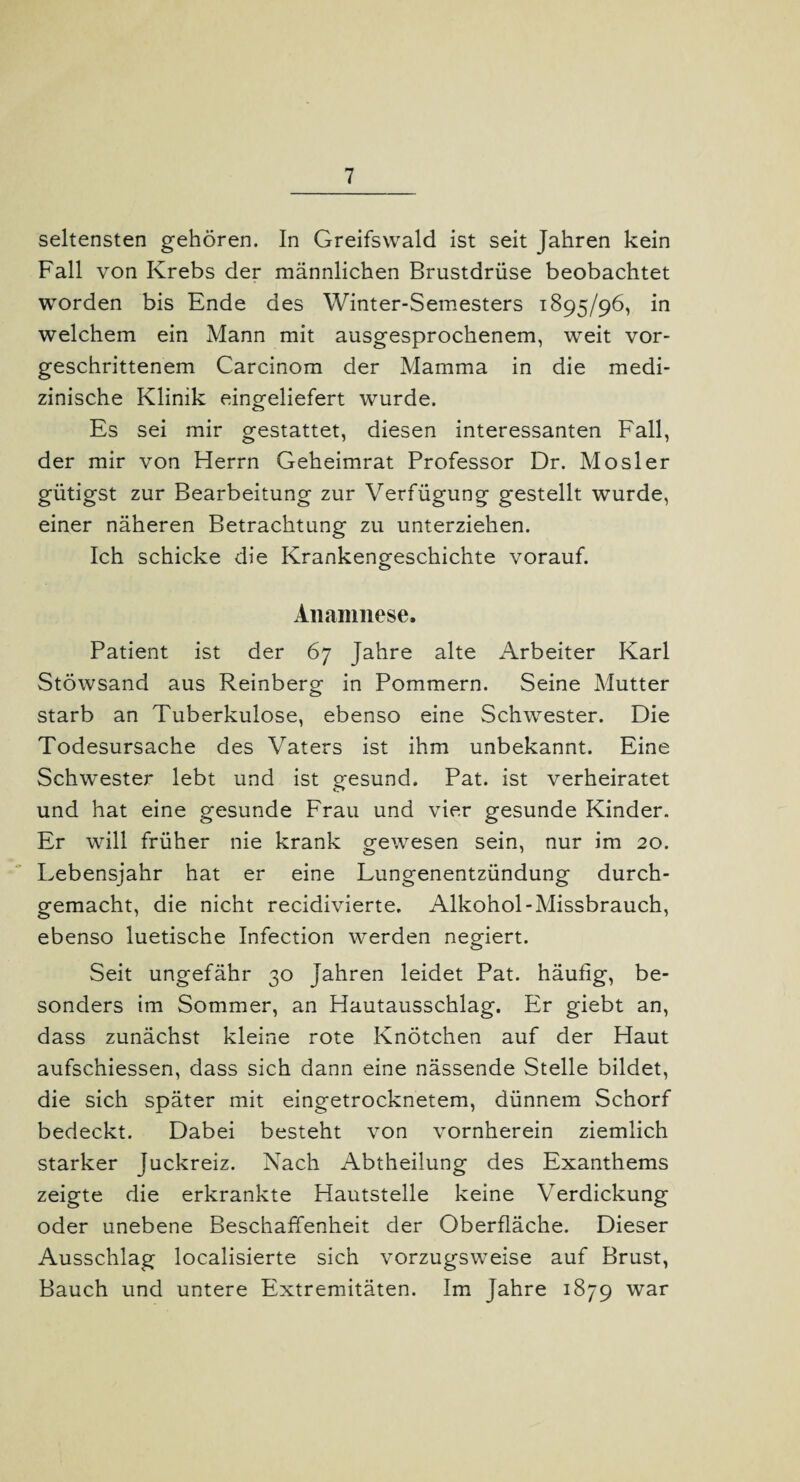 seltensten gehören. In Greifswald ist seit Jahren kein Fall von Krebs der männlichen Brustdrüse beobachtet worden bis Ende des Winter-Semesters 1895/96, in welchem ein Mann mit ausgesprochenem, weit vor¬ geschrittenem Carcinom der Mamma in die medi¬ zinische Klinik eingeliefert wurde. Es sei mir gestattet, diesen interessanten Fall, der mir von Herrn Geheimrat Professor Dr. Mosler gütigst zur Bearbeitung zur Verfügung gestellt wurde, einer näheren Betrachtung zu unterziehen. Ich schicke die Krankengeschichte vorauf. Anamnese. Patient ist der 67 Jahre alte Arbeiter Karl Stöwsand aus Reinberg in Pommern. Seine Mutter starb an Tuberkulose, ebenso eine Schwester. Die Todesursache des Vaters ist ihm unbekannt. Eine Schwester lebt und ist gesund. Pat. ist verheiratet und hat eine gesunde Frau und vier gesunde Kinder. Er will früher nie krank gewesen sein, nur im 20. Lebensjahr hat er eine Lungenentzündung durch¬ gemacht, die nicht recidivierte, Alkohol-Missbrauch, ebenso luetische Infection werden negiert. Seit ungefähr 30 Jahren leidet Pat. häufig, be¬ sonders im Sommer, an Hautausschlag. Er giebt an, dass zunächst kleine rote Knötchen auf der Haut aufschiessen, dass sich dann eine nässende Stelle bildet, die sich später mit eingetrocknetem, dünnem Schorf bedeckt. Dabei besteht von vornherein ziemlich starker Juckreiz. Nach Abtheilung des Exanthems zeigte die erkrankte Hautstelle keine Verdickung oder unebene Beschaffenheit der Oberfläche. Dieser Ausschlag localisierte sich vorzugsweise auf Brust, Bauch und untere Extremitäten. Im Jahre 1879 war