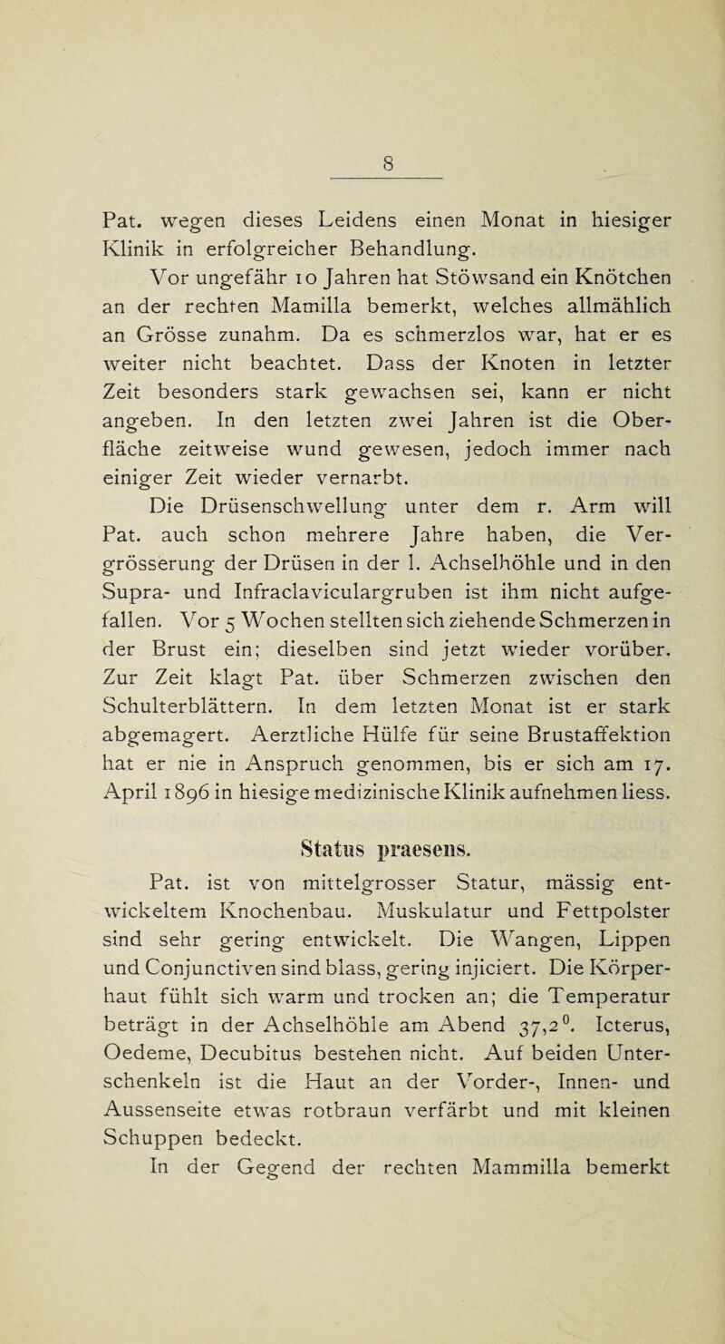 Pat. wegen dieses Leidens einen Monat in hiesiger Klinik in erfolgreicher Behandlung. Vor ungefähr io Jahren hat Stöwsand ein Knötchen an der rechten Mamilla bemerkt, welches allmählich an Grösse zunahm. Da es schmerzlos war, hat er es weiter nicht beachtet. Dass der Knoten in letzter Zeit besonders stark gewachsen sei, kann er nicht angeben. In den letzten zwei Jahren ist die Ober¬ fläche zeitweise wund gewesen, jedoch immer nach einiger Zeit wieder vernarbt. Die Drüsenschwellung unter dem r. Arm will Pat. auch schon mehrere Jahre haben, die Ver- grösserung der Drüsen in der 1. Achselhöhle und in den Supra- und Infraclaviculargruben ist ihm nicht aufge¬ fallen. Vor 5 Wochen stellten sich ziehende Schmerzen in der Brust ein; dieselben sind jetzt wieder vorüber. Zur Zeit klagt Pat. über Schmerzen zwischen den Schulterblättern. In dem letzten Monat ist er stark abgemagert. AerztHche Hülfe für seine Brustaffektion hat er nie in Anspruch genommen, bis er sich am 17. April 1896 in hiesige medizinische Klinik aufnehmen liess. Status praesens. Pat. ist von mittelgrosser Statur, mässig ent¬ wickeltem Knochenbau. Muskulatur und Fettpolster sind sehr gering entwickelt. Die Wangen, Lippen und Conjunctiven sind blass, gering injiciert. Die Körper¬ haut fühlt sich warm und trocken an; die Temperatur beträgt in der Achselhöhle am Abend 37,2°. Icterus, Oedeme, Decubitus bestehen nicht. Auf beiden Unter¬ schenkeln ist die Haut an der Vorder-, Innen- und Aussenseite etwas rotbraun verfärbt und mit kleinen Schuppen bedeckt. In der Gegend der rechten Mammilla bemerkt