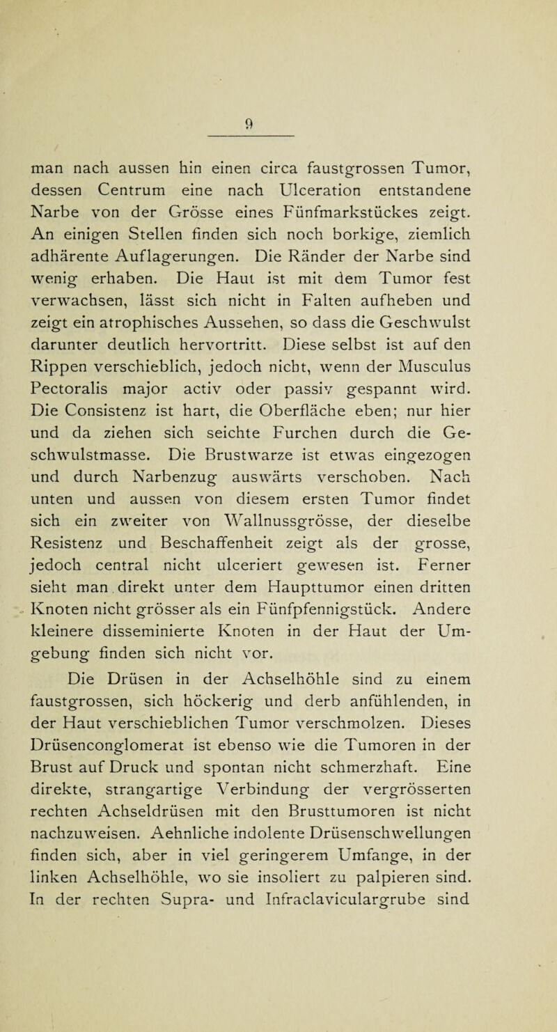 man nach aussen hin einen circa faustgrossen Tumor, dessen Centrum eine nach Ulceration entstandene Narbe von der Grösse eines Fünfmarkstückes zeigt. An einigen Stellen finden sich noch borkige, ziemlich adhärente Auflagerungen. Die Ränder der Narbe sind wenig erhaben. Die Haut ist mit dem Tumor fest verwachsen, lässt sich nicht in Falten aufheben und zeigt ein atrophisches Aussehen, so dass die Geschwulst darunter deutlich hervortritt. Diese selbst ist auf den Rippen verschieblich, jedoch nicht, wenn der Musculus Pectoralis major activ oder passiv gespannt wird. Die Consistenz ist hart, die Oberfläche eben; nur hier und da ziehen sich seichte Furchen durch die Ge¬ schwulstmasse. Die Brustwarze ist etwas eingezogen und durch Narbenzug auswärts verschoben. Nach unten und aussen von diesem ersten Tumor findet sich ein zweiter von Wallnussgrösse, der dieselbe Resistenz und Beschaffenheit zeigt als der grosse, jedoch central nicht ulceriert gewesen ist. Ferner sieht man direkt unter dem Haupttumor einen dritten Knoten nicht grösser als ein Fünfpfennigstück. Andere kleinere disseminierte Knoten in der Haut der Um¬ gebung finden sich nicht vor. Die Drüsen in der Achselhöhle sind zu einem faustgrossen, sich höckerig und derb anfühlenden, in der Haut verschieblichen Tumor verschmolzen. Dieses Drüsenconglomerat ist ebenso wie die Tumoren in der Brust auf Druck und spontan nicht schmerzhaft. Eine direkte, strangartige Verbindung der vergrösserten rechten Achseldrüsen mit den Brusttumoren ist nicht nachzuweisen. Aehnliche indolente Drüsenschwellungen finden sich, aber in viel geringerem Umfange, in der linken Achselhöhle, wo sie insoliert zu palpieren sind. In der rechten Supra- und Infraclaviculargrube sind
