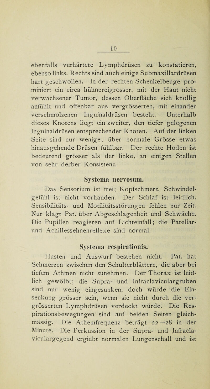 ebenfalls verhärtete Lymphdrüsen zu konstatieren, ebenso links. Rechts sind auch einige Submaxillardrüsen hart geschwollen. In der rechten Schenkelbeuge pro- miniert ein circa hühnereigrosser, mit der Haut nicht verwachsener Tumor, dessen Oberfläche sich knollig anfühlt und offenbar aus vergrösserten, mit einander verschmolzenen Inguinaldrüsen besteht. Unterhalb dieses Knotens liegt ein zweiter, den tiefer gelegenen Inguinaldrüsen entsprechender Knoten. Auf der linken Seite sind nur wenige, über normale Grösse etwas hinausgehende Drüsen fühlbar. Der rechte Hoden ist bedeutend grösser als der linke, an einigen Stellen von sehr derber Konsistenz. System a nervosum. Das Sensorium ist frei; Kopfschmerz, Schwindel¬ gefühl ist nicht vorhanden. Der Schlaf ist leidlich. Sensibilitäts- und Motilitätsstörungen fehlen zur Zeit. Nur klagt Pat. über Abgeschlagenheit und Schwäche. Die Pupillen reagieren auf Lichteinfall; die Patellar¬ und Achillessehnenreflexe sind normal. Systema respirationis. Husten und Auswurf bestehen nicht. Pat. hat Schmerzen zwischen den Schulterblättern, die aber bei tiefem Athmen nicht zunehmen. Der Thorax ist leid¬ lich gewölbt; die Supra- und Infraclaviculargruben sind nur wenig eingesunken, doch würde die Ein¬ senkung grösser sein, wenn sie nicht durch die ver¬ grösserten Lymphdrüsen verdeckt würde. Die Res¬ pirationsbewegungen sind auf beiden Seiten gleich- mässig. Die Athemfrequenz beträgt 22—28 in der Minute. Die Perkussion in der Supra- und Infracla- viculargegend ergiebt normalen Lungenschall und ist