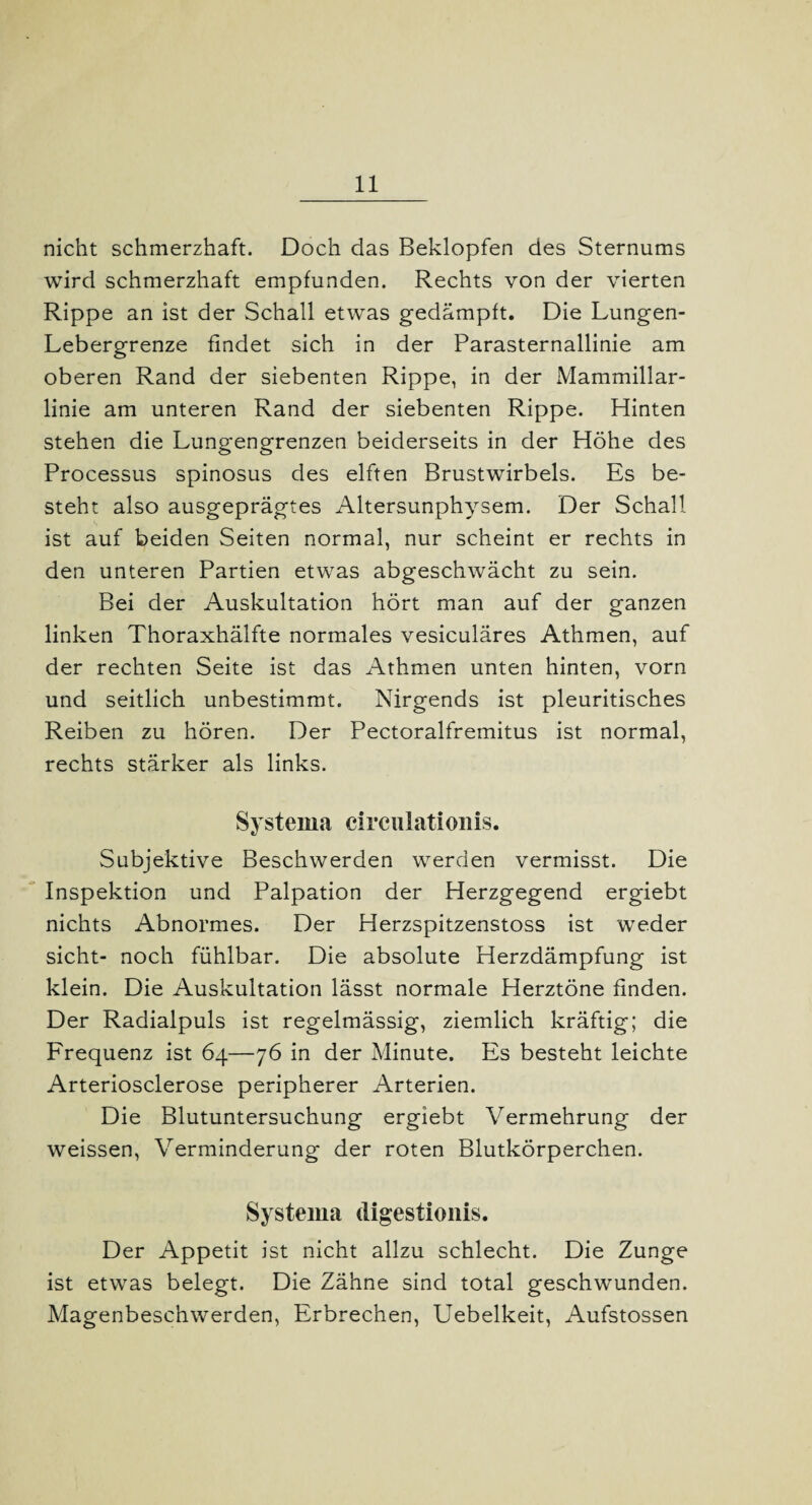 nicht schmerzhaft. Doch das Beklopfen des Sternums wird schmerzhaft empfunden. Rechts von der vierten Rippe an ist der Schall etwas gedämpft. Die Lungen- Lebergrenze findet sich in der Parasternallinie am oberen Rand der siebenten Rippe, in der Mammillar- linie am unteren Rand der siebenten Rippe. Hinten stehen die Lungengrenzen beiderseits in der Höhe des Processus spinosus des elften Brustwirbels. Es be¬ steht also ausgeprägtes Altersunphysem. Der Schall ist auf beiden Seiten normal, nur scheint er rechts in den unteren Partien etwas abgeschwächt zu sein. Bei der Auskultation hört man auf der ganzen linken Thoraxhälfte normales vesiculäres Athmen, auf der rechten Seite ist das Athmen unten hinten, vorn und seitlich unbestimmt. Nirgends ist pleuritisches Reiben zu hören. Der Pectoralfremitus ist normal, rechts stärker als links. Systema eirculationis. Subjektive Beschwerden werden vermisst. Die Inspektion und Palpation der Herzgegend ergiebt nichts Abnormes. Der Herzspitzenstoss ist weder sicht- noch fühlbar. Die absolute Herzdämpfung ist klein. Die Auskultation lässt normale Herztöne finden. Der Radialpuls ist regelmässig, ziemlich kräftig; die Frequenz ist 64—76 in der Minute. Es besteht leichte Arteriosclerose peripherer Arterien. Die Blutuntersuchung ergiebt Vermehrung der weissen, Verminderung der roten Blutkörperchen. Systema digestionis. Der Appetit ist nicht allzu schlecht. Die Zunge ist etwas belegt. Die Zähne sind total geschwunden. Magenbeschwerden, Erbrechen, Uebelkeit, Aufstossen