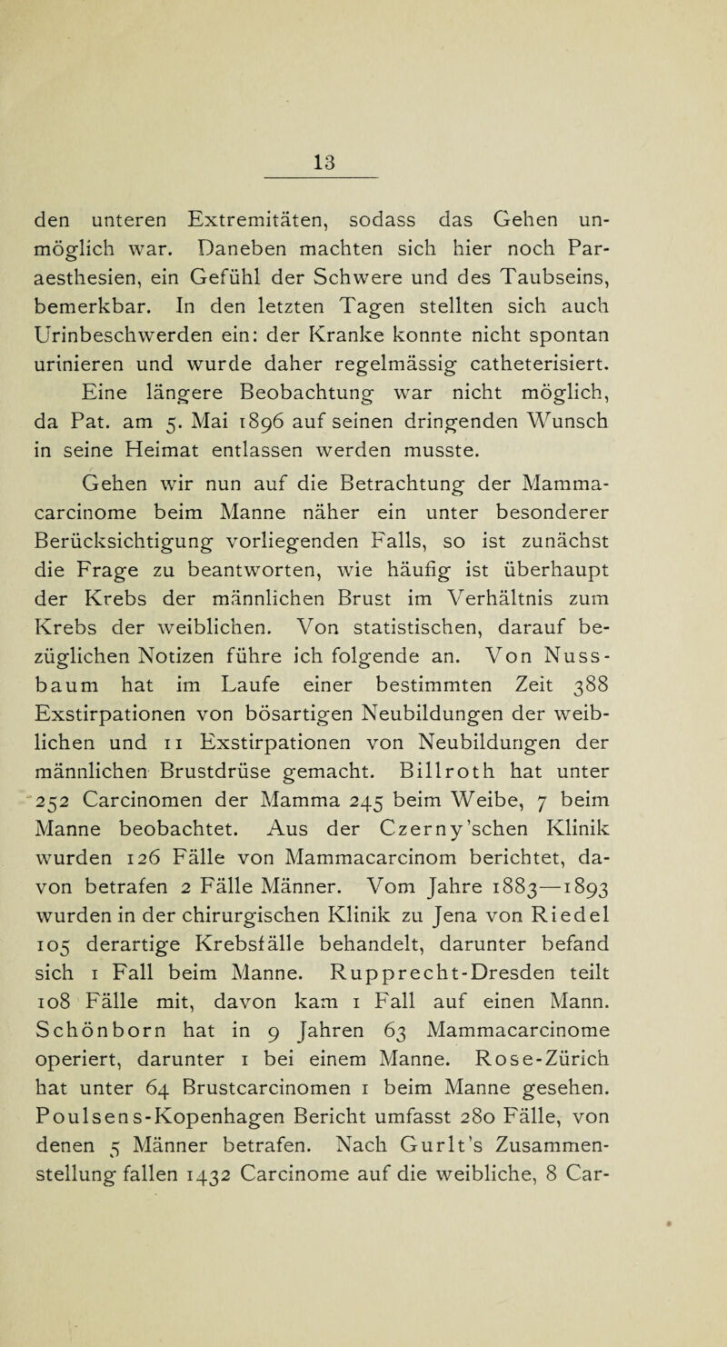 den unteren Extremitäten, sodass das Gehen un¬ möglich war. Daneben machten sich hier noch Par- aesthesien, ein Gefühl der Schwere und des Taubseins, bemerkbar. In den letzten Tagen stellten sich auch Urinbeschwerden ein: der Kranke konnte nicht spontan urinieren und wurde daher regelmässig catheterisiert. Eine längere Beobachtung war nicht möglich, da Pat. am 5. Mai 1896 auf seinen dringenden Wunsch in seine Heimat entlassen werden musste. Gehen wir nun auf die Betrachtung der Mamma- carcinome beim Manne näher ein unter besonderer Berücksichtigung vorliegenden Falls, so ist zunächst die Frage zu beantworten, wie häufig ist überhaupt der Krebs der männlichen Brust im Verhältnis zum Krebs der weiblichen. Von statistischen, darauf be¬ züglichen Notizen führe ich folgende an. Von Nuss¬ baum hat im Laufe einer bestimmten Zeit 388 Exstirpationen von bösartigen Neubildungen der weib¬ lichen und 11 Exstirpationen von Neubildungen der männlichen Brustdrüse gemacht. Billroth hat unter 252 Carcinomen der Mamma 245 beim Weibe, 7 beim Manne beobachtet. Aus der Czerny’schen Klinik wurden 126 Fälle von Mammacarcinom berichtet, da¬ von betrafen 2 Fälle Männer. Vom Jahre 1883—1893 wurden in der chirurgischen Klinik zu Jena von Riedel 105 derartige Krebsfälle behandelt, darunter befand sich 1 Fall beim Manne. Rupprecht-Dresden teilt 108 Fälle mit, davon kam 1 Fall auf einen Mann. Schönborn hat in 9 Jahren 63 Mammacarcinome operiert, darunter 1 bei einem Manne. Rose-Zürich hat unter 64 Brustcarcinomen 1 beim Manne gesehen. Poulsens-Kopenhagen Bericht umfasst 280 Fälle, von denen 5 Männer betrafen. Nach Gurlt’s Zusammen¬ stellungfallen 1432 Carcinome auf die weibliche, 8 Car-