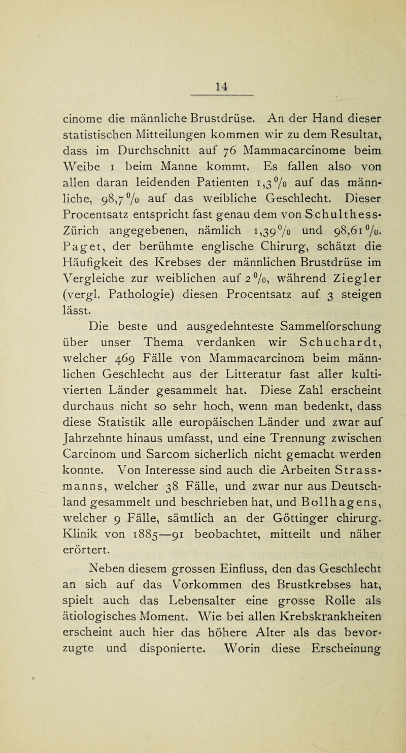 cinome die männliche Brustdrüse. An der Hand dieser statistischen Mitteilungen kommen wir zu dem Resultat, dass im Durchschnitt auf 76 Mammacarcinome beim Weibe 1 beim Manne kommt. Es fallen also von allen daran leidenden Patienten 1,3% auf das männ¬ liche, 98,7 % auf das weibliche Geschlecht. Dieser Procentsatz entspricht fast genau dem von Schulthess- Zürich angegebenen, nämlich i,39°/o und 98,61%. Paget, der berühmte englische Chirurg, schätzt die Häufigkeit des Krebses der männlichen Brustdrüse im Vergleiche zur weiblichen auf 2%, während Ziegler (vergl. Pathologie) diesen Procentsatz auf 3 steigen lässt. Die beste und ausgedehnteste Sammelforschung über unser Thema verdanken wir Schuchardt, welcher 469 Fälle von Mammaearcinom beim männ¬ lichen Geschlecht aus der Litteratur fast aller kulti¬ vierten Länder gesammelt hat. Diese Zahl erscheint durchaus nicht so sehr hoch, wenn man bedenkt, dass diese Statistik alle europäischen Länder und zwar auf Jahrzehnte hinaus umfasst, und eine Trennung zwischen Carcinom und Sarcom sicherlich nicht gemacht werden konnte. Von Interesse sind auch die Arbeiten Strass¬ manns, welcher 38 Fälle, und zwar nur aus Deutsch¬ land gesammelt und beschrieben hat, und Bollhagens, welcher 9 Fälle, sämtlich an der Göttinger chirurg. Klinik von 1885—91 beobachtet, mitteilt und näher erörtert. Neben diesem grossen Einfluss, den das Geschlecht an sich auf das Vorkommen des Brustkrebses hat, spielt auch das Lebensalter eine grosse Rolle als ätiologisches Moment. Wie bei allen Krebskrankheiten erscheint auch hier das höhere Alter als das bevor¬ zugte und disponierte. Worin diese Erscheinung