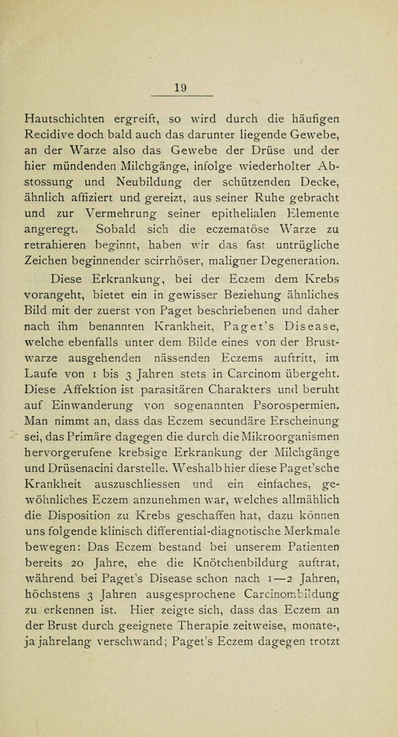 Hautschichten ergreift, so wird durch die häufigen Recidive doch bald auch das darunter liegende Gewebe, an der Warze also das Gewebe der Drüse und der hier mündenden Milchgänge, infolge wiederholter Ab- stossung und Neubildung der schützenden Decke, ähnlich affiziert und gereizt, aus seiner Ruhe gebracht und zur Vermehrung seiner epithelialen Elemente angeregt. Sobald sich die eczematöse Warze zu retrahieren beginnt, haben wir das fast untrügliche Zeichen beginnender scirrhöser, maligner Degeneration. Diese Erkrankung, bei der Ec2em dem Krebs vorangeht, bietet ein in gewisser Beziehung ähnliches Bild mit der zuerst von Paget beschriebenen und daher nach ihm benannten Krankheit, Paget’s Disease, welche ebenfalls unter dem Bilde eines von der Brust¬ warze ausgehenden nässenden Eczems auftritt, im Laufe von i bis 3 Jahren stets in Carcinom übergeht. Diese Affektion ist parasitären Charakters und beruht auf Einwanderung von sogenannten Psorospermien. Man nimmt an, dass das Eczem secundäre Erscheinung sei, das Primäre dagegen die durch die Mikroorganismen hervorgerufene krebsige Erkrankung der Milchgänge und Drüsenacini darstelle. Weshalb hier diese Paget’sche Krankheit auszuschliessen und ein einfaches, ge¬ wöhnliches Eczem anzunehmen war, welches allmählich die Disposition zu Krebs geschaffen hat, dazu können uns folgende klinisch differential-diagnotische Merkmale bewegen: Das Eczem bestand bei unserem Patienten bereits 20 Jahre, ehe die Knötchenbildurg auftrat, während bei Paget’s Disease schon nach 1—2 Jahren, höchstens 3 Jahren ausgesprochene Carcinombildung zu erkennen ist. Hier zeigte sich, dass das Eczem an der Brust durch geeignete Therapie zeitweise, monate-, ja jahrelang verschwand; Paget’s Eczem dagegen trotzt