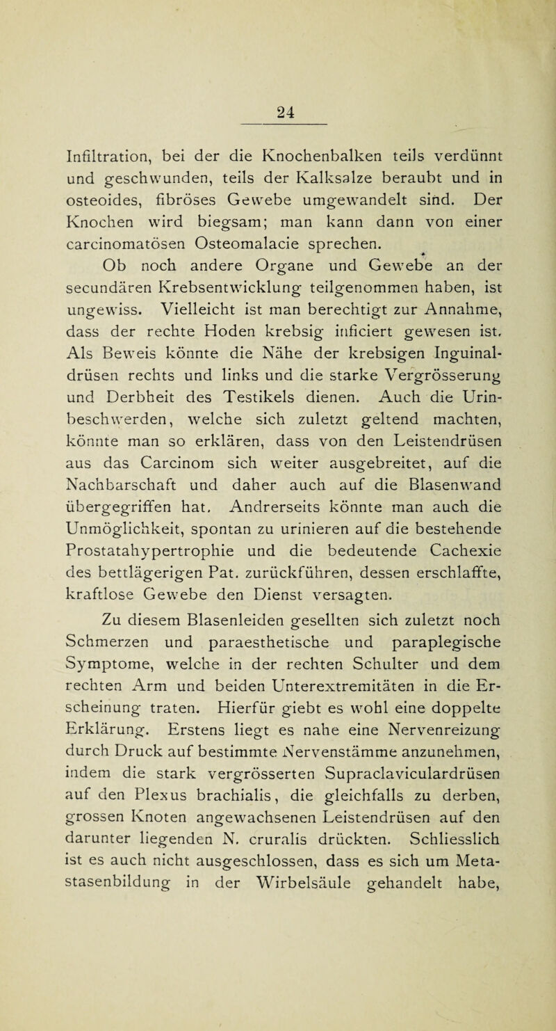 Infiltration, bei der die Knochenbalken teils verdünnt und geschwunden, teils der Kalksalze beraubt und in osteoides, fibröses Gewebe umgewandelt sind. Der Knochen wird biegsam; man kann dann von einer carcinomatösen Osteomalacie sprechen. Ob noch andere Organe und Gewebe an der secundären Krebsentwicklung teilgenommen haben, ist ungewiss. Vielleicht ist man berechtigt zur Annahme, dass der rechte Hoden krebsig inficiert gewesen ist. Als Beweis könnte die Nähe der krebsigen Inguinal¬ drüsen rechts und links und die starke Vergrösserung und Derbheit des Testikels dienen. Auch die Urin¬ beschwerden, welche sich zuletzt geltend machten, könnte man so erklären, dass von den Leistendrüsen aus das Carcinom sich weiter ausgebreitet, auf die Nachbarschaft und daher auch auf die Blasenwand übergegriffen hat. Andrerseits könnte man auch die Unmöglichkeit, spontan zu urinieren auf die bestehende Prostatahypertrophie und die bedeutende Cachexie des bettlägerigen Pat. zurückführen, dessen erschlaffte, kraftlose Gewebe den Dienst versagten. Zu diesem Blasenleiden gesellten sich zuletzt noch Schmerzen und paraesthetische und paraplegische Symptome, welche in der rechten Schulter und dem rechten Arm und beiden Unterextremitäten in die Er¬ scheinung traten. Hierfür giebt es wohl eine doppelte Erklärung. Erstens liegt es nahe eine Nervenreizung durch Druck auf bestimmte Nervenstämme anzunehmen, indem die stark vergrösserten Supraclaviculardrüsen auf den Plexus brachialis, die gleichfalls zu derben, grossen Knoten angewachsenen Leistendrüsen auf den darunter liegenden N. cruralis drückten. Schliesslich ist es auch nicht ausgeschlossen, dass es sich um Meta¬ stasenbildung in der Wirbelsäule gehandelt habe,
