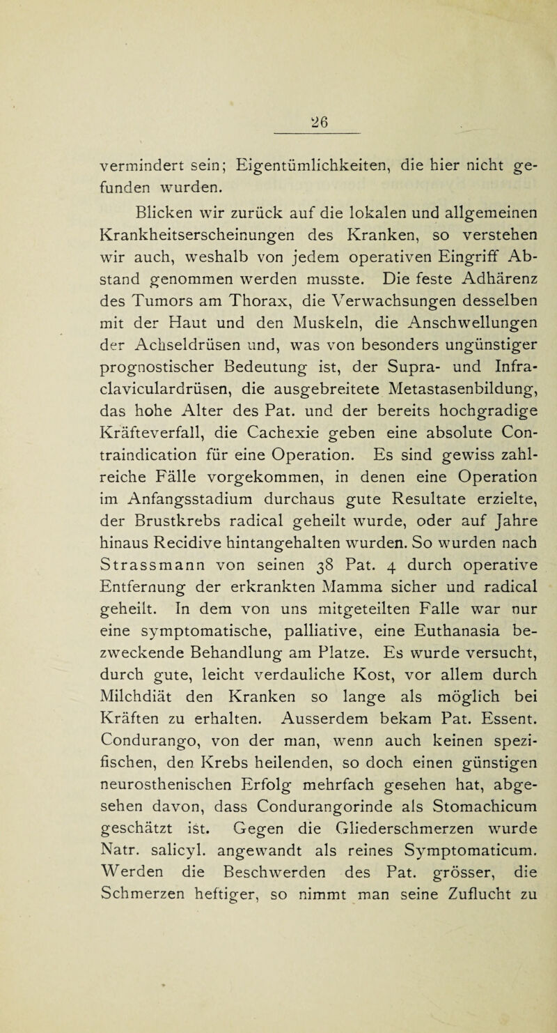 vermindert sein; Eigentümlichkeiten, die hier nicht ge¬ funden wurden. Blicken wir zurück auf die lokalen und allgemeinen Krankheitserscheinungen des Kranken, so verstehen wir auch, weshalb von jedem operativen Eingriff Ab¬ stand genommen werden musste. Die feste Adhärenz des Tumors am Thorax, die Verwachsungen desselben mit der Haut und den Muskeln, die Anschwellungen der Achseldrüsen und, was von besonders ungünstiger prognostischer Bedeutung ist, der Supra- und Infra- claviculardrüsen, die ausgebreitete Metastasenbildung, das hohe Alter des Pat. und der bereits hochgradige Kräfteverfall, die Cachexie geben eine absolute Con- traindication für eine Operation. Es sind gewiss zahl¬ reiche Fälle vorgekommen, in denen eine Operation im Anfangsstadium durchaus gute Resultate erzielte, der Brustkrebs radical geheilt wurde, oder auf Jahre hinaus Recidive hintangehalten wurden. So wurden nach Strassmann von seinen 38 Pat. 4 durch operative Entfernung der erkrankten Mamma sicher und radical geheilt. In dem von uns mitgeteilten Falle war nur eine symptomatische, palliative, eine Euthanasia be¬ zweckende Behandlung am Platze. Es wurde versucht, durch gute, leicht verdauliche Kost, vor allem durch Milchdiät den Kranken so lange als möglich bei Kräften zu erhalten. Ausserdem bekam Pat. Essent. Condurango, von der man, wenn auch keinen spezi¬ fischen, den Krebs heilenden, so doch einen günstigen neurosthenischen Erfolg mehrfach gesehen hat, abge¬ sehen davon, dass Condurangorinde als Stomachicum geschätzt ist. Gegen die Gliederschmerzen wurde Natr. salicyl. angewandt als reines Symptomaticum. W erden die Beschwerden des Pat. grösser, die Schmerzen heftiger, so nimmt man seine Zuflucht zu