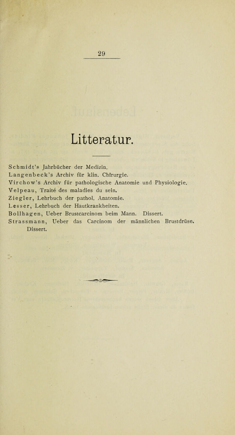 Litteratur. Schmidt’s Jahrbücher der Medizin. Langenbeck’s Archiv für klin. Chirurgie. Virchow’s Archiv für pathologische Anatomie und Physiologie. Velpeau, Traite des maladies du sein. Ziegler, Lehrbuch der pathol. Anatomie. Lesser, Lehrbuch der Hautkrankheiten. Bollhagen, Ueber Brustcarcinom beim Mann. Dissert. Strassmann, Ueber das Carcinom der männlichen Brustdrüse. Dissert.