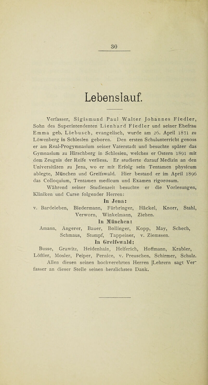 Lebenslauf. Verfasser, Sigismund Paul Walter Johannes Fiedler, Sohn des Superintendenten Lienhard Fiedler und seiner Ehefrau Emma geb. Liebusch, evangelisch, wurde am 26. April 1871 zu Löwenberg in Schlesien geboren. Den ersten Schulunterricht genoss er am Real-Progymnasium seiner Vaterstadt und besuchte später das Gymnasium zu Hirschberg in Schlesien, welches er Ostern 1891 mit dem Zeugnis der Reife verliess. Er studierte darauf Medizin an den Universitäten zu Jena, wo er mit Erfolg sein Tentamen physicum ablegte, München und Greifswald. Hier bestand er im April 1896 das Colloquium, Tentamen medicum und Examen rigorosum. Während seiner Studienzeit besuchte er die Vorlesungen, Kliniken und Curse folgender Herren: I11 Jena: v. Bardeleben, Biedermann, Fürbringer, Häckel, Knorr, Stahl, Verworn, Winkelmann, Ziehen. In München: Amann, Angerer, Bauer, Bollinger, Kopp, May, Schech, Schmaus, Stumpf, Tappeiner, v. Ziemssen. In Greifswald: Busse, Grawitz, Heidenhain, Helferich, Hoffmann, Krabler, Löftier, Mosler, Peiper, Pernice, v. Preuschen, Schirmer, Schulz. Allen diesen seinen hochverehrten Herren »Lehrern sagt Ver' fasser an dieser Stelle seinen herzlichsten Dank.
