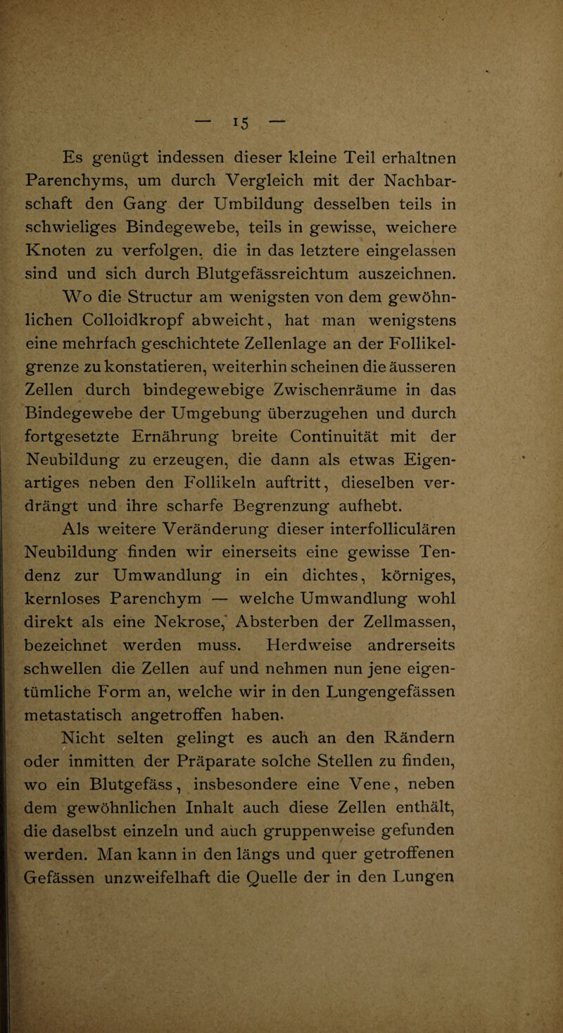 Es genügt indessen dieser kleine Teil erhaltnen Parenchyms, um durch Vergleich mit der Nachbar¬ schaft den Gang der Umbildung desselben teils in schwieliges Bindegewebe, teils in gewisse, weichere Knoten zu verfolgen, die in das letztere eingelassen sind und sich durch Blutgefässreichtum auszeichnen. Wo die Structur am wenigsten von dem gewöhn¬ lichen Colloidkropf abweicht, hat man wenigstens eine mehrfach geschichtete Zellenlage an der Follikel¬ grenze zu konstatieren, weiterhin scheinen die äusseren Zellen durch bindegewebige Zwischenräume in das Bindegewebe der Umgebung überzugehen und durch fortgesetzte Ernährung breite Continuität mit der Neubildung zu erzeugen, die dann als etwas Eigen¬ artiges neben den Follikeln auftritt, dieselben ver¬ drängt und ihre scharfe Begrenzung aufhebt. Als weitere Veränderung dieser interfolliculären Neubildung finden wir einerseits eine gewisse Ten¬ denz zur Umwandlung in ein dichtes, körniges, kernloses Parenchym — welche Umwandlung wohl direkt als eine Nekrose,' Absterben der Zellmassen, bezeichnet werden muss. Herdweise andrerseits schwellen die Zellen auf und nehmen nun jene eigen¬ tümliche Form an, welche wir in den Lungengefässen metastatisch angetroffen haben. Nicht selten gelingt es auch an den Rändern oder inmitten der Präparate solche Stellen zu finden, wo ein Blutgefäss, insbesondere eine Vene, neben dem gewöhnlichen Inhalt auch diese Zellen enthält, die daselbst einzeln und auch gruppenweise gefunden werden. Man kann in den längs und quer getroffenen Gefässen unzweifelhaft die Quelle der in den Lungen