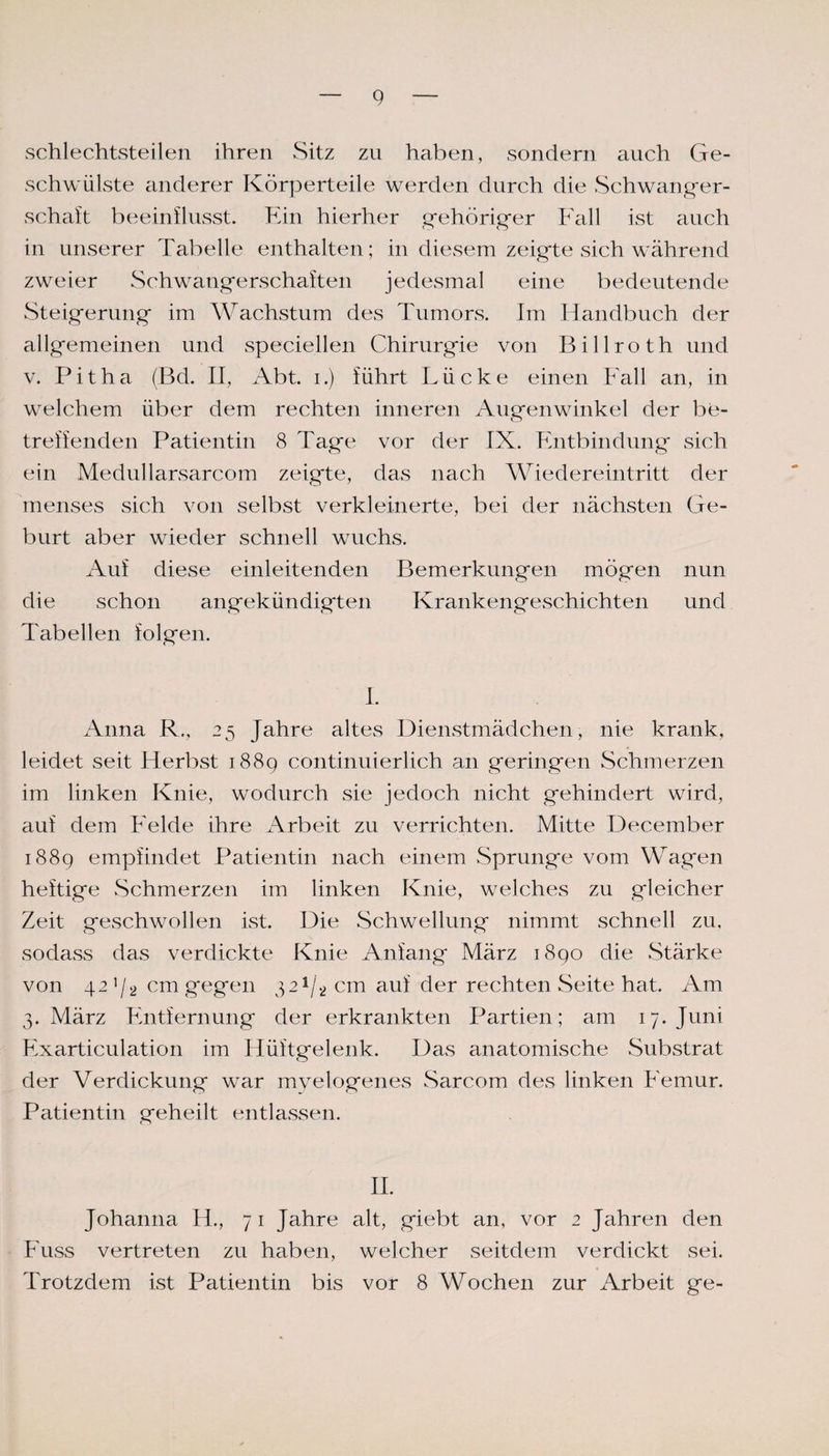 schlechtsteilen ihren Sitz zu haben, sondern auch Ge¬ schwülste anderer Körperteile werden durch die Schwanger¬ schaft beeinflusst. Ein hierher gehöriger Fall ist auch in unserer Tabelle enthalten; in diesem zeigte sich während zweier Schwangerschaften jedesmal eine bedeutende Steigerung im Wachstum des Tumors. Im Handbuch der allgemeinen und speciellen Chirurgie von Billroth und v. Pitha (Bd. II, Abt. i.) führt Lücke einen Fall an, in welchem über dem rechten inneren Augenwinkel der be¬ treffenden Patientin 8 Tage vor der IX. Entbindung sich ein Medullarsarcom zeigte, das nach Wiedereintritt der menses sich von selbst verkleinerte, bei der nächsten Ge¬ burt aber wieder schnell wuchs. Auf diese einleitenden Bemerkungen mögen nun die schon angekündigten Krankengeschichten und Tabellen folgen. I. Anna R., 25 Jahre altes Dienstmädchen, nie krank, leidet seit Herbst 1889 continuierlich an geringen Schmerzen im linken Knie, wodurch sie jedoch nicht gehindert wird, auf dem Felde ihre Arbeit zu verrichten. Mitte December 1889 empfindet Patientin nach einem Sprunge vom Wagen heftige Schmerzen im linken Knie, welches zu gleicher Zeit geschwollen ist. Die Schwellung nimmt schnell zu. sodass das verdickte Knie Anfang März 1890 die Stärke von 42 1 /2 cm gegen 321/2 cm auf der rechten Seite hat. Am 3. März Entfernung der erkrankten Partien; am 17. Juni Fxarticulation im Hüftgelenk. Das anatomische Substrat der Verdickung war myelogenes Sarcom des linken Femur. Patientin geheilt entlassen. II. Johanna II., 71 Jahre alt, giebt an, vor 2 Jahren den Fuss vertreten zu haben, welcher seitdem verdickt sei. Trotzdem ist Patientin bis vor 8 Wochen zur Arbeit ge-