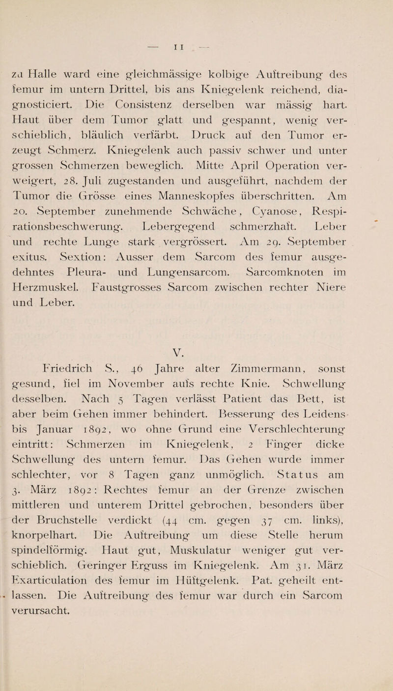 zu Halle ward eine gleichmässige kolbige Auftreibung* des iemur im untern Drittel, bis ans Kniegelenk reichend, dia- gnosticiert. Die Consistenz derselben war massig hart. Haut über dem Tumor glatt und gespannt, wenig ver¬ schieblich, bläulich verfärbt. Druck auf den Tumor er¬ zeugt Schmerz. Kniegelenk auch passiv schwer und unter grossen Schmerzen beweglich. Mitte April Operation ver¬ weigert, 28. Juli zugestanden und ausgeführt, nachdem der Tumor die Grösse eines Manneskopfes überschritten. Am 20. September zunehmende Schwäche, Cyanose, Respi¬ rationsbeschwerung. Lebergegend schmerzhaft. Leber und rechte Lunge stark vergrössert. Am 29. September exitus. Sextion: Ausser dem Sarcom des femur ausge¬ dehntes Pleura- und Lungensarcom. Sarcomknoten im Herzmuskel. Faustgrosses Sarcom zwischen rechter Niere und Leber. V. Friedrich S., 46 Jahre alter Zimmermann, sonst gesund, fiel im November aufs rechte Knie. Schwellung desselben. Nach 5 Tagen verlässt Patient das Bett, ist aber beim Gehen immer behindert. Besserung des Leidens bis Januar 1892, wo ohne Grund eine Verschlechterung eintritt: Schmerzen im Kniegelenk, 2 Finger dicke Schwellung des untern iemur. Das Gehen wurde immer schlechter, vor 8 Tagen ganz unmöglich. Status am 3. März 1892: Rechtes femur an der Grenze zwischen mittleren und unterem Drittel gebrochen, besonders über der Bruchstelle verdickt (44 cm. gegen 37 cm. links), knorpelhart. Die Auftreibung um diese Stelle herum spindelförmig. Haut gut, Muskulatur weniger gut ver¬ schieblich. Geringer Erguss im Kniegelenk. Am 31. März Exarticulation des iemur im Hüftgelenk. Pat. geheilt ent- * lassen. Die Auftreibung des iemur war durch ein Sarcom verursacht.