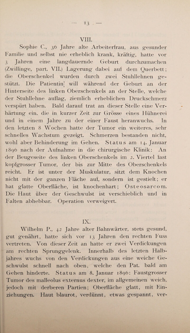 VIII. Sophie C., 36 Jahre alte Arbeiterfrau, aus gesunder Familie und selbst nie erheblich krank, kräftig, hatte vor 3 Jahren eine langdauernde Geburt durchzumachen (Zwillinge, part. VII.) Lagerung dabei auf dem Querbett; die Oberschenkel wurden durch zwei Stuhllehnen ge¬ stützt. Die Patientin: will während der Geburt an der « Hinterseite des linken Oberschenkels an der Stelle, welche der Stuhllehne auflag, ziemlich erheblichen Druckschmerz verspürt haben. Bald darauf trat an dieser Stelle eine Ver¬ härtung ein. die in kurzer Zeit zur Grösse eines Hühnerei und in einem Jahre zu der einer Faust heranwuchs. In den letzten 8 Wochen hatte der Tumor ein weiteres, sehr schnelles Wachstum gezeigt. Schmerzen bestanden nicht, wohl aber Behinderung im Gehen. Status am 14. Januar 1896 nach der Aufnahme in die chirurgische Klinik: An der Beugeseite des linken Oberschenkels im 2. Viertel fast kopfgrosser Tumor, der bis zur Mitte des Oberschenkels reicht. Fr ist unter der Muskulatur, sitzt dem Knochen nicht mit der ganzen Fläche auf, sondern ist gestielt; er hat glatte Oberfläche, ist knochenhart; Osteosarcom. Die Haut über der Geschwulst ist verschieblich und in Falten abhebbar. Operation verweigert. IX. Wilhelm P., 42 Jahre alter Bahnwärter, stets gesund, gut genährt, hatte sich vor 13 Jahren den rechten Fuss vertreten. Von dieser Zeit an hatte er zwei Verdickungen am rechten Sprunggelenk. Innerhalb des letzten Halb¬ jahres wuchs von den Verdickungen aus eine weiche Ge¬ schwulst schnell nach oben, welche den Pat. bald am Gehen hinderte. Status am 8. Januar 1896: Faustgrosser Tumor des malleolus externus dexter, im allgemeinen weich, jedoch mit derberen Partien; Oberfläche glatt, mit Ein¬ ziehungen. Haut blaurot, verdünnt, etwas gespannt, ver-