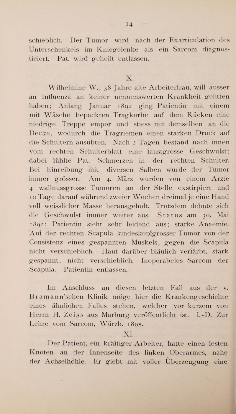 schieblich. Der Tumor wird nach der Exarticulation des Unterschenkels im Kniegelenke als ein Sarcom diagnos- ticiert. Pat. wird geheilt entlassen. X. Wilhelmine W., 38 Jahre alte Arbeiterfrau, will ausser an Influenza an keiner nennenswerten Krankheit gelitten haben; Anfang Januar 1892 ging Patientin mit einem mit Wäsche bepackten Tragkorbe auf dem Rücken eine niedrige Treppe empor und stiess mit demselben an die Decke, wodurch die Tragriemen einen starken Druck auf die Schultern ausübten. Nach 2 Tagen bestand nach innen vom rechten Schulterblatt eine faustgrosse Geschwulst; dabei fühlte Pat. Schmerzen in der rechten Schulter. Bei Einreibung mit diversen Salben wurde der Tumor immer grösser. Am 4. März wurden von einem Arzte 4 wall nussgrosse Tumoren an der Stelle exstirpiert und 10 Tage darauf während zweier Wochen dreimal je eine Hand voll weisslicher Masse herausgeholt. Trotzdem dehnte sich die Geschwulst immer weiter aus. Status am 30. Mai 1892: Patientin sieht sehr leidend aus; starke Anaemie. Auf der rechten Scapula kindeskopfgrosser Tumor von der Consistenz eines gespannten Muskels, gegen die Scapula nicht verschieblich. Haut darüber bläulich verfärbt, stark gespannt, nicht verschieblich. Inoperabeles Sarcom der Scapula. Patientin entlassen. Im Anschluss an diesen letzten Fall aus der v. Bramann’schen Klinik möge hier die Krankengeschichte eines ähnlichen Falles stehen, welcher vor kurzem von Herrn H. Zeiss aus Marburg veröffentlicht ist. I.-D. Zur Lehre vom Sarcom, Würzb. 1895. XI. Der Patient, ein kräftiger Arbeiter, hatte einen festen Knoten an der Innenseite des linken Oberarmes, nahe der Achselhöhle. Er giebt mit voller Überzeugung eine