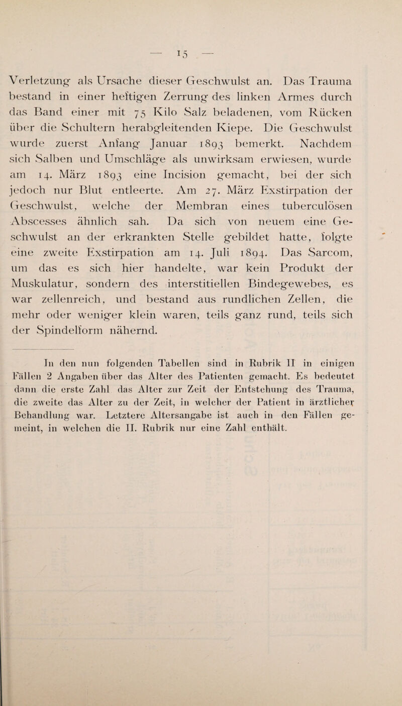Verletzung als Ursache dieser Geschwulst an. Das Trauma bestand in einer heftigen Zerrung des linken Armes durch das Band einer mit 75 Kilo Salz beladenen, vom Rücken über die Schultern herabgleitenden Kiepe. Die Geschwulst wurde zuerst Anfang Januar 1893 bemerkt. Nachdem sich Salben und Umschläge als unwirksam erwiesen, wurde am 14. März 1893 eine Incision gemacht, bei der sich jedoch nur Blut entleerte. Am 27. März Exstirpation der Geschwulst, welche der Membran eines tuberculosen Abscesses ähnlich sah. Da sich von neuem eine Ge¬ schwulst an der erkrankten Stelle gebildet hatte, folgte eine zweite Exstirpation am 14. Juli 1894. Das Sarcom, um das es sich hier handelte, war kein Produkt der Muskulatur, sondern des interstitiellen Bindegewebes, es war zellenreich, und bestand aus rundlichen Zellen, die mehr oder weniger klein waren, teils ganz rund, teils sich der Spindelform nähernd. I11 den nun folgenden Tabellen sind in Rubrik II in einigen Fällen 2 Angaben über das Alter des Patienten gemacht. Es bedeutet dann die erste Zahl das Alter zur Zeit der Entstehung des Trauma, die zweite das Alter zu der Zeit, in welcher der Patient in ärztlicher Behandlung war. Letztere Altersangabe ist auch in den Fällen ge¬ meint, in welchen die II. Rubrik nur eine Zahl enthält.
