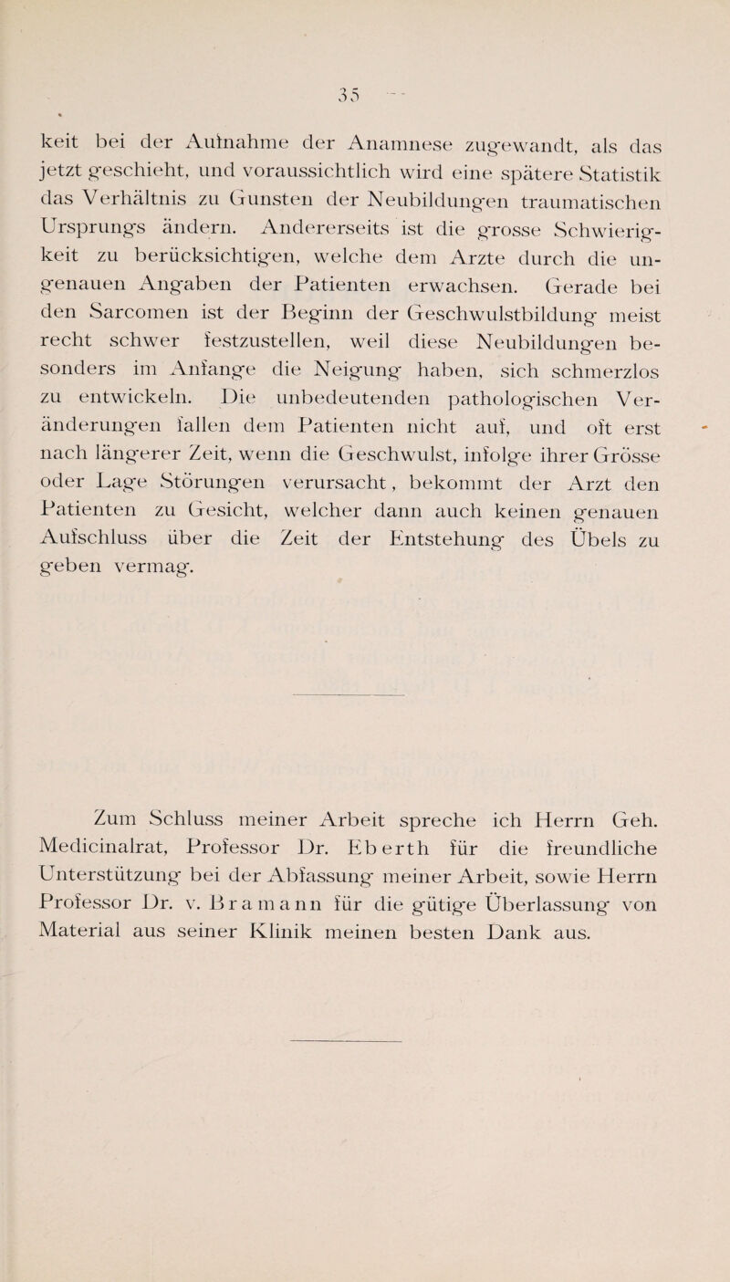 keit bei der Aufnahme der Anamnese zugewandt, als das jetzt geschieht, und voraussichtlich wird eine spätere Statistik das Verhältnis zu Gunsten der Neubildungen traumatischen Ursprungs ändern. Andererseits ist die grosse Schwierig¬ keit zu berücksichtigen, welche dem Arzte durch die un¬ genauen Angaben der Patienten erwachsen. Gerade bei den Sarcomen ist der Beginn der Geschwulstbildung meist recht schwer festzustellen, weil diese Neubildungen be¬ sonders im Anfänge die Neigung haben, sich schmerzlos zu entwickeln. Die unbedeutenden pathologischen Ver¬ änderungen fallen dem Patienten nicht auf, und oft erst nach längerer Zeit, wenn die Geschwulst, infolge ihrer Grösse oder Lage Störungen verursacht, bekommt der Arzt den Patienten zu Gesicht, welcher dann auch keinen genauen Aufschluss über die Zeit der Entstehung des Übels zu geben vermag. Zum Schluss meiner Arbeit spreche ich Herrn Geh. Medicinalrat, Professor Dr. Eberth für die freundliche Unterstützung bei der Abfassung meiner Arbeit, sowie Herrn Professor Dr. v. Br a mann für die gütige Überlassung von Material aus seiner Klinik meinen besten Dank aus.