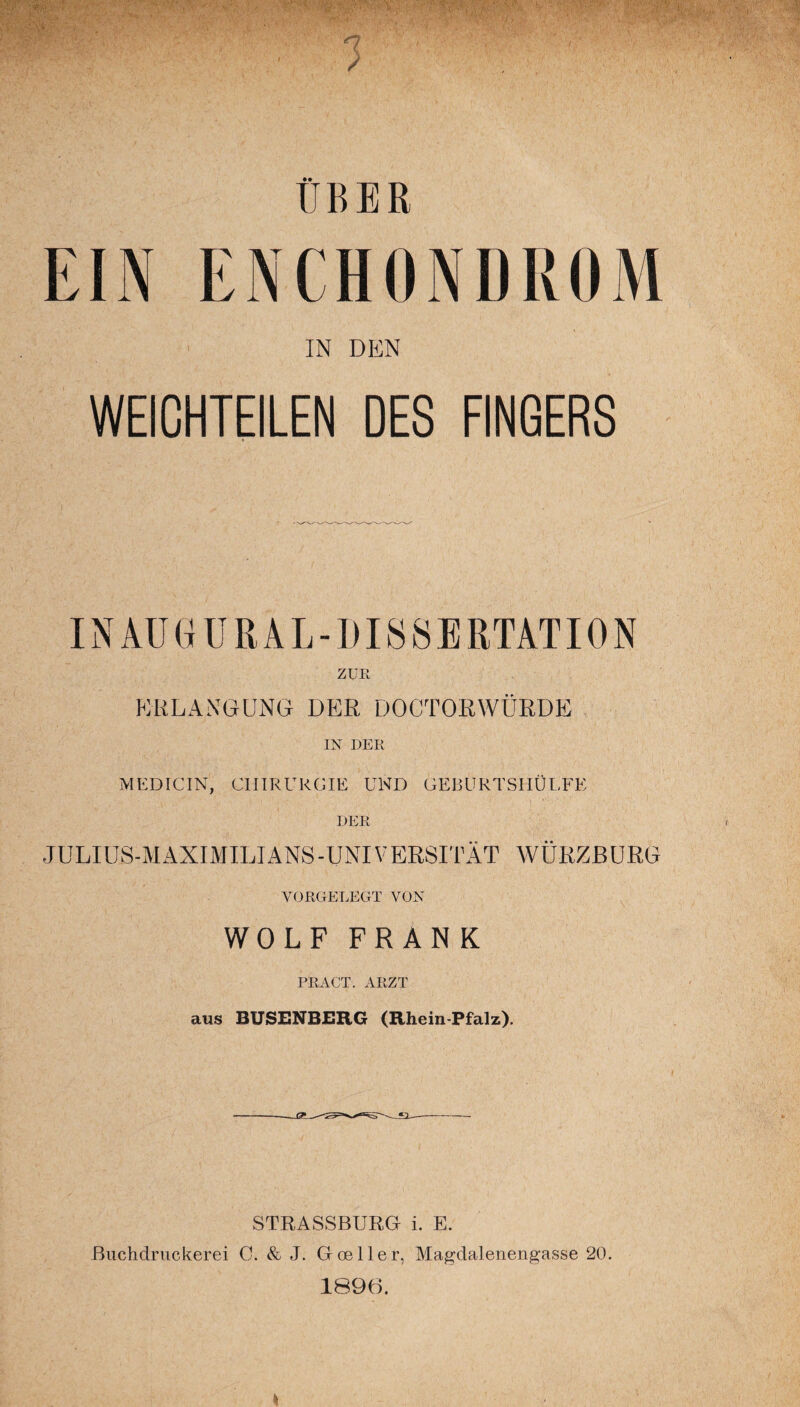 ^ /rn,.: v.-', -;. . ' ' rO * • v ;' ‘ •' ' l' > - ■' ■T'V.G'g - 1 ÜBER EIN EN CHONDROM IN DEN WEICHTEILEN DES FINGERS IN MJG URAL-DISSERTATION ZUR ERLANGUNG DER DOCTORWÜRDE IN DER jVIEDICIN, CHIRURGIE UND GEBURTSHÜLFE DER JULIUS-MAXIMILIANS-UNIVERSITÄT WÜRZBURG VORGELEGT VON WOLF FRANK PRÄGT. ARZT aus BUSENBERG (Rhein-Pfalz). STRASSBURG i. E. ßuchdruckerei G. & J. G(Deller, Magdalenengasse 20. 1896.