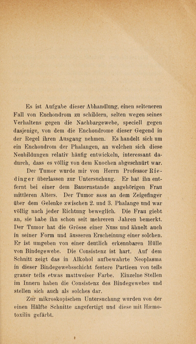 Es ist Aufgabe dieser Abhandlung, einen selteneren Fall von Enchondrom zu schildern, selten wegen seines Verhaltens gegen die Nachbargewebe, speciell gegen dasjenige, von dem die Enchondrome dieser Gegend in der Regel ihren Ausgang nehmen. Es handelt sich um ein Enchondrom der Phalangen, an welchen sich diese Neubildungen relativ häufig entwickeln, interessant da¬ durch, dass es völlig von dem Knochen abgeschnürt war. Der Tumor wurde mir von Herrn Professor Rie¬ ding er überlassen zur Untersuchung. Er hat ihn ent¬ fernt bei einer dem Bauernstände angeh origen Frau mittleren Alters. Der Tumor sass an dem Zeigefinger über dem Gelenke zwischen 2. und 3. Phalange und war völlig nach jeder Richtung beweglich. Die Frau giebt an, sie habe ihn schon seit mehreren Jahren bemerkt. Der Tumor hat die Grösse einer Nuss und ähnelt auch in seiner Form und äusseren Erscheinung einer solchen. Er ist umgeben von einer deutlich erkennbaren Hülle von Bindegewebe. Die Consistenz ist hart. Auf dem Schnitt zeigt das in Alkohol aufbewahrte Neoplasma in dieser Bindegewebsschicht festere Partieen von teils grauer teils etwas mattweiser Farbe. Einzelne Stellen im Innern haben die Consistenz des Bindegewebes und stellen sich auch als solches dar. Zur mikroskopischen Untersuchung wurden von der einen Hälfte Schnitte angefertigt und diese mit Hrnmo- toxilin gefärbt.