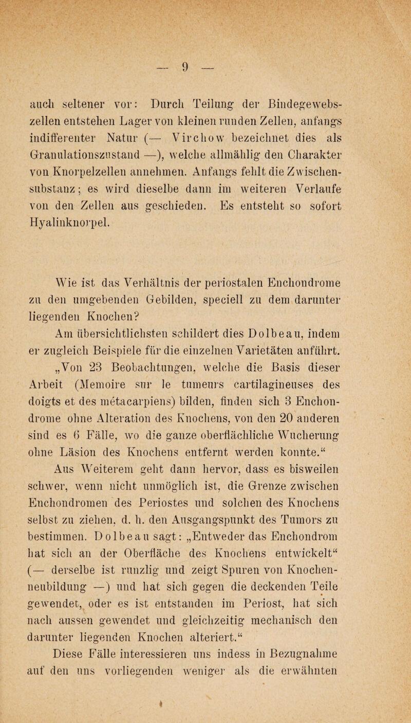 auch seltener vor: Durch Teilung der Bindegewebs¬ zellenentstehen Lager von kleinen runden Zellen, anfangs indifferenter Natur (— Virchow bezeichnet dies als Granulationszustand —), welche allmählig den Charakter von Knorpelzellen annehmen. Anfangs fehlt die Zwischen¬ substanz ; es wird dieselbe dann im weiteren Verlaufe von den Zellen aus geschieden. Es entsteht so sofort Hyalinknorpel. Wie ist das Verhältnis der periostalen Enchondrome zu den umgebenden Gebilden, speciell zu dem darunter liegenden Knochen? Am übersichtlichsten schildert dies Dolbeau, indem er zugleich Beispiele für die einzelnen Varietäten anführt. „Von 28 Beobachtungen, welche die Basis dieser Arbeit (Memoire sur le tumeurs cartilagineuses des doigts et des metacarpiens) bilden, finden sich 8 Enchon¬ drome ohne Alteration des Knochens, von den 20 anderen sind es 6 Fälle, wo die ganze oberflächliche Wucherung ohne Läsion des Knochens entfernt werden konnte.“ Aus Weiterem geht dann hervor, dass es bisweilen schwer, wenn nicht unmöglich ist, die Grenze zwischen Enchondromen des Periostes und solchen des Knochens selbst zu ziehen, d. h. den Ausgangspunkt des Tumors zu bestimmen. Dolbeau sagt: „Entweder das E-nchondrom hat sich an der Oberfläche des Knochens entwickelt“ (— derselbe ist runzlig und zeigt Spuren von Knochen¬ neubildung —) und hat sich gegen die deckenden Teile gewendet, oder es ist entstanden im Periost, hat sich nach aussen gewendet und gleichzeitig mechanisch den darunter liegenden Knochen alteriert.“ Diese Fälle interessieren uns indess in Bezugnahme auf den uns vorliegenden weniger als die erwähnten 4