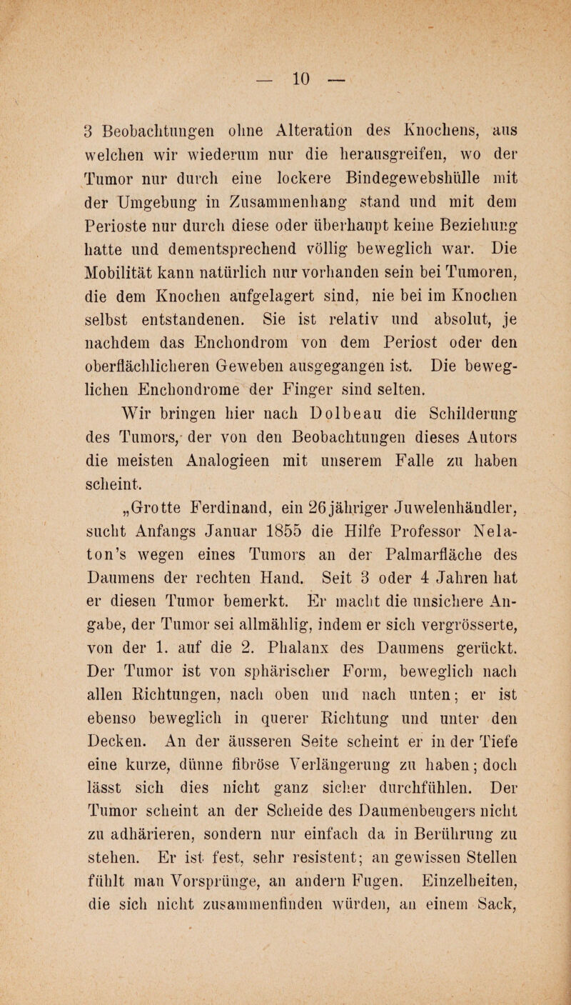 3 Beobachtungen ohne Alteration des Knochens, aus welchen wir wiederum nur die herausgreifen, wo der Tumor nur durch eine lockere Bindegewebshülle mit der Umgebung in Zusammenhang stand und mit dem Perioste nur durch diese oder überhaupt keine Beziehung hatte und dementsprechend völlig beweglich war. Die Mobilität kann natürlich nur vorhanden sein bei Tumoren, die dem Knochen aufgelagert sind, nie bei im Knochen selbst entstandenen. Sie ist relativ und absolut, je nachdem das Enchondrom von dem Periost oder den oberflächlicheren Geweben ausgegangen ist. Die beweg¬ lichen Enchondrome der Finger sind selten. Wir bringen hier nach Dolbeau die Schilderung des Tumors, der von den Beobachtungen dieses Autors die meisten Analogieen mit unserem Falle zu haben scheint. „Grotte Ferdinand, ein 26jähriger Juwelenhändler, sucht Anfangs Januar 1855 die Hilfe Professor Nela- ton’s wegen eines Tumors an der Palmarfläche des Daumens der rechten Hand. Seit 3 oder 4 Jahren hat er diesen Tumor bemerkt. Er macht die unsichere An¬ gabe, der Tumor sei allmählig, indem er sich vergrösserte, von der 1. auf die 2. Phalanx des Daumens gerückt. Der Tumor ist von sphärischer Form, beweglich nach allen Richtungen, nach oben und nach unten; er ist ebenso beweglich in querer Richtung und unter den Decken. An der äusseren Seite scheint er in der Tiefe eine kurze, dünne fibröse Verlängerung zu haben; doch lässt sich dies nicht ganz sicher durchfühlen. Der Tumor scheint an der Scheide des Daumenbeugers nicht zu adhärieren, sondern nur einfach da in Berührung zu stehen. Er ist fest, sehr resistent; an gewissen Stellen fühlt man Vorsprünge, an andern Fugen. Einzelheiten, die sich nicht zusammenfinden würden, an einem Sack,