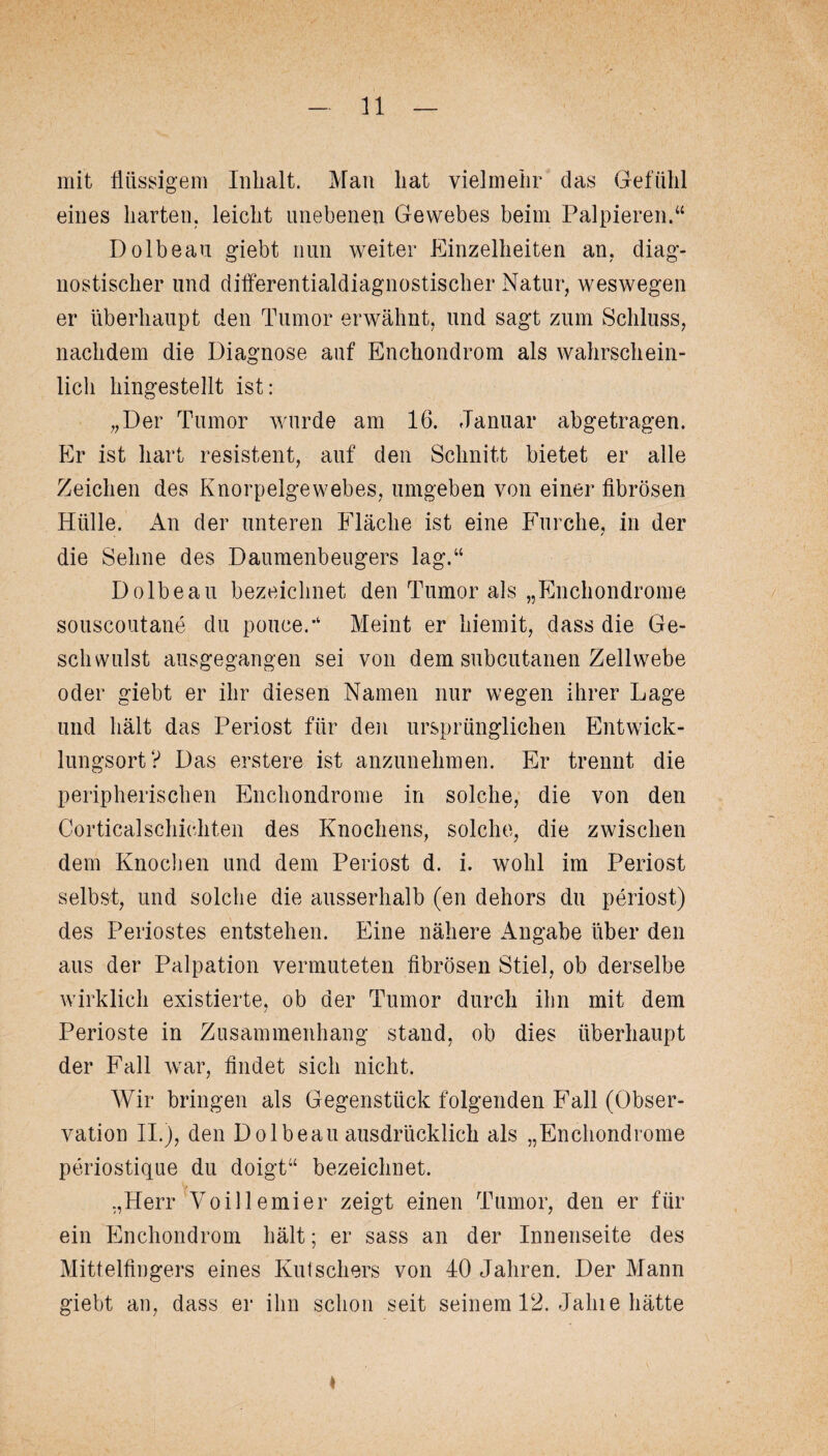 mit flüssigem Inhalt. Man hat vielmehr das Gefühl eines harten, leicht unebenen Gewebes beim Palpieren.“ Dolbeau giebt nun weiter Einzelheiten an, diag¬ nostischer und differentialdiagnostischer Natur, weswegen er überhaupt den Tumor erwähnt, und sagt zum Schluss, nachdem die Diagnose auf Enchondrom als wahrschein¬ lich hingestellt ist: „Der Tumor wurde am 16. Januar abgetragen. Er ist hart resistent, auf den Schnitt bietet er alle Zeichen des Knorpelgewebes, umgeben von einer fibrösen Hülle. An der unteren Fläche ist eine Furche, in der die Sehne des Daumenbeugers lag.“ Dolbeau bezeichnet den Tumor als „Enchondrome souscoutane du pouceJ Meint er hiemit, dass die Ge¬ schwulst ausgegangen sei von dem subcutanen Zellwebe oder giebt er ihr diesen Namen nur wegen ihrer Lage und hält das Periost für den ursprünglichen Entwick¬ lungsort? Das erstere ist anzunehmen. Er trennt die peripherischen Enchondrome in solche, die von den Corticalschiehten des Knochens, solche, die zwischen dem Knochen und dem Periost d. i. wohl im Periost selbst, und solche die ausserhalb (en dehors du periost) des Periostes entstehen. Eine nähere Angabe über den aus der Palpation vermuteten fibrösen Stiel, ob derselbe wirklich existierte, ob der Tumor durch ihn mit dem Perioste in Zusammenhang stand, ob dies überhaupt der Fall war, findet sich nicht. Wir bringen als Gegenstück folgenden Fall (Obser¬ vation II.), den Dolbeau ausdrücklich als „Enchondrome periostique du doigt“ bezeichnet. „Herr Voillemier zeigt einen Tumor, den er für ein Enchondrom hält; er sass an der Innenseite des Mittelfingers eines Kutschers von 40 Jahren. Der Mann giebt an, dass er ihn schon seit seinem 12. Jalne hätte *