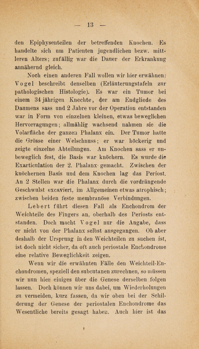 den Epiphysenteilen der betreffenden Knochen. Es handelte sich um Patienten jugendlichen bezw. mitt¬ leren Alters; zufällig war die Dauer der Erkrankung annähernd gleich. Noch einen anderen Fall wollen wir hier erwähnen: Vogel beschreibt denselben (Erläuterungstafeln zur pathologischen Histologie). Es war ein Tumor bei einem 34jährigen Knechte, der am Endgliede des Daumens sass und 2 Jabre vor der Operation entstanden war in Form von einzelnen kleinen, etwas beweglichen Hervorragungen; allmählig wachsend nahmen sie die Volarfläche der ganzen Phalanx ein. Der Tumor hatte die Grösse einer Welschnuss; er war höckerig und zeigte einzelne Abteilungen. Am Knochen sass er un¬ beweglich fest, die Basis war knöchern. Es wurde die Exarticulation der 2. Phalanx' gemacht. Zwischen der knöchernen Basis und dem Knochen lag das Periost. An 2 Stellen war die Phalanx durch die vordrängende Geschwulst excaviert, im Allgemeinen etwas atrophisch; zwischen beiden feste membranöse Verbindungen. Lebert führt diesen Fall als Enchondrom der Weichteile des Fingers an, oberhalb des Periosts ent¬ standen. Doch macht Vogel nur die Angabe, dass er nicht von der Phalanx selbst ausgegangen. Ob aber deshalb der Ursprung in den Weichteilen zu suchen ist, ist doch nicht sicher, da oft auch periostale Enchondrome eine relative Beweglichkeit zeigen. Wenn wir die erwähnten Fälle den Weichteil-En- chondromen, speziell den subcutanen zurechnen, so müssen wir nun hier einiges über die Genese derselben folgen lassen. Doch können wir uns dabei, um Wiederholungen zu vermeiden, kurz fassen, da wir oben bei der Schil¬ derung der Genese der periostalen Enchondrome das Wesentliche bereits gesagt haben. Auch hier ist das ♦