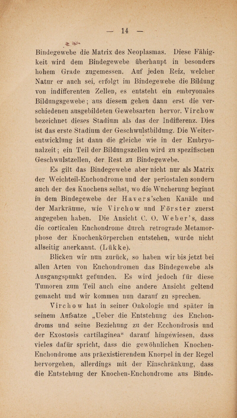 Bindegewebe die Matrix des Neoplasmas. Diese Fällig¬ keit wird dem Bindegewebe überhaupt in besonders hohem Grade zugemessen. Auf jeden Reiz, welcher Natur er auch sei, erfolgt im Bindegewebe die Bildung von indifferenten Zellen/es entsteht ein embryonales Bildungsgewebe; aus diesem gehen dann erst die ver¬ schiedenen ausgebildeten Ge websarten hervor. Virchow bezeichnet dieses Stadium als das der Indifferenz. Dies ist das erste Stadium der Geschwulstbildung. Die Weiter¬ entwicklung ist dann die gleiche wie in der Embryo¬ nalzeit ; ein Teil der Bildungszellen wird zu spezifischen Geschwulstzellen, der Rest zu Bindegewebe. Es gilt das Bindegewebe aber nicht nur als Matrix der Weichteil-Enchondrome und der periostalen sondern auch der des Knochens selbst, wo die Wucherung beginnt in dem Bindegewebe der Hav er s’schen Kanäle und der Markräume, wie Virchow und Förster zuerst angegeben haben. Die Ansicht C. 0. Web er’s, dass die corticalen Enchondrome durch retrograde Metamor¬ phose der Knochenkörperchen entstehen, wurde nicht allseitig anerkannt. (Liikke). Blicken wir nun zurück, so haben wir bis jetzt bei allen Arten von Enchondromen das Bindegewebe als Ausgangspunkt gefunden. Es wird jedoch für diese Tumoren zum Teil auch eine andere Ansicht geltend gemacht und wir kommen nun darauf zu sprechen. Virchow hat in seiner Onkologie und später in seinem Aufsatze „Ueber die Entstehung des Enchon- droms und seine Beziehung zu der Ecchondrosis und der Exostosis cartilaginea“ darauf hingewiesen, dass vieles dafür spricht, dass die gewöhnlichen Knochen- Enchondrome aus präexistierendem Knorpel in der Regel hervorgehen, allerdings mit der Einschränkung, dass die Entstehung der Knochen-Enchondrome aus Binde-