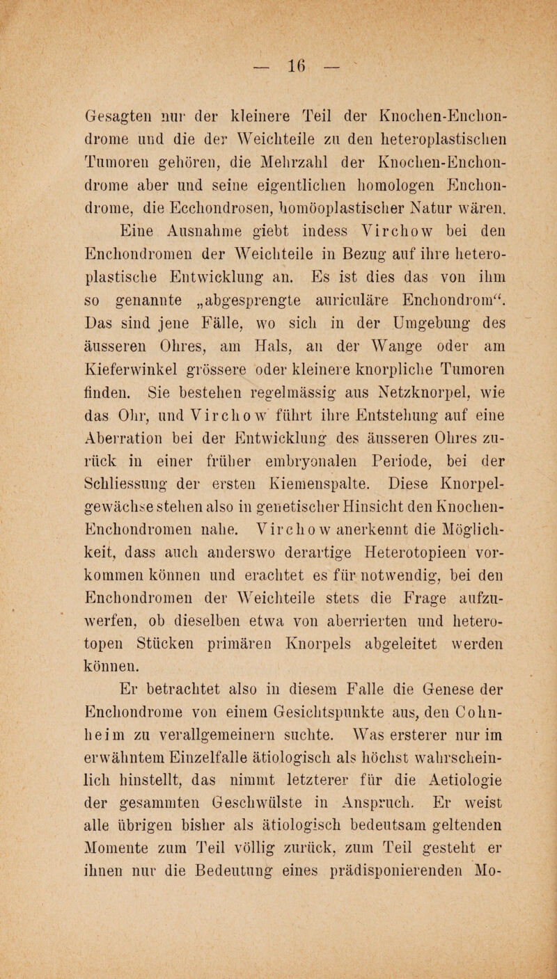 Gesagten nur der kleinere Teil der Knochen-Enchon- drome und die der Weichteile zu den heteroplastisclien Tumoren gehören, die Mehrzahl der Knochen-Enchon- drome aber und seine eigentlichen homologen Enchon- drome, die Ecchondrosen, homöoplastischer Natur wären. Eine Ausnahme giebt indess Virchow bei den Enchondromen der Weichteile in Bezug auf ihre hetero¬ plastische Entwicklung an. Es ist dies das von ihm so genannte „abgesprengte auriculäre Enchondrom“. Das sind jene Fälle, wo sich in der Umgebung des äusseren Ohres, am Hals, an der Wange oder am Kieferwinkel grössere oder kleinere knorpliche Tumoren finden. Sie bestehen regelmässig aus Netzknorpel, wie das Ohr, und Virchow führt ihre Entstehung auf eine Aberration bei der Entwicklung des äusseren Ohres zu¬ rück in einer früher embryonalen Periode, bei der Schliessung der ersten Kiemenspalte. Diese Knorpel¬ gewächse stehen also in genetischer Hinsicht den Knochen- Enchondromen nahe. Virchow anerkennt die Möglich¬ keit, dass auch anderswo derartige Heterotopieen Vor¬ kommen können und erachtet es für notwendig, bei den Enchondromen der Weichteile stets die Frage aufzu¬ werfen, ob dieselben etwa von aberrierten und hetero- topen Stücken primären Knorpels abgeleitet werden können. Er betrachtet also in diesem Falle die Genese der Enchondrome von einem Gesichtspunkte aus, den Cohn¬ heim zu verallgemeinern suchte. Was erster er nur im erwähntem Einzelfalle ätiologisch als höchst wahrschein¬ lich hinstellt, das nimmt letzterer für die Aetiologie der gesummten Geschwülste in Anspruch. Er weist alle übrigen bisher als ätiologisch bedeutsam geltenden Momente zum Teil völlig zurück, zum Teil gesteht er ihnen nur die Bedeutung eines prädisponierenden Mo-