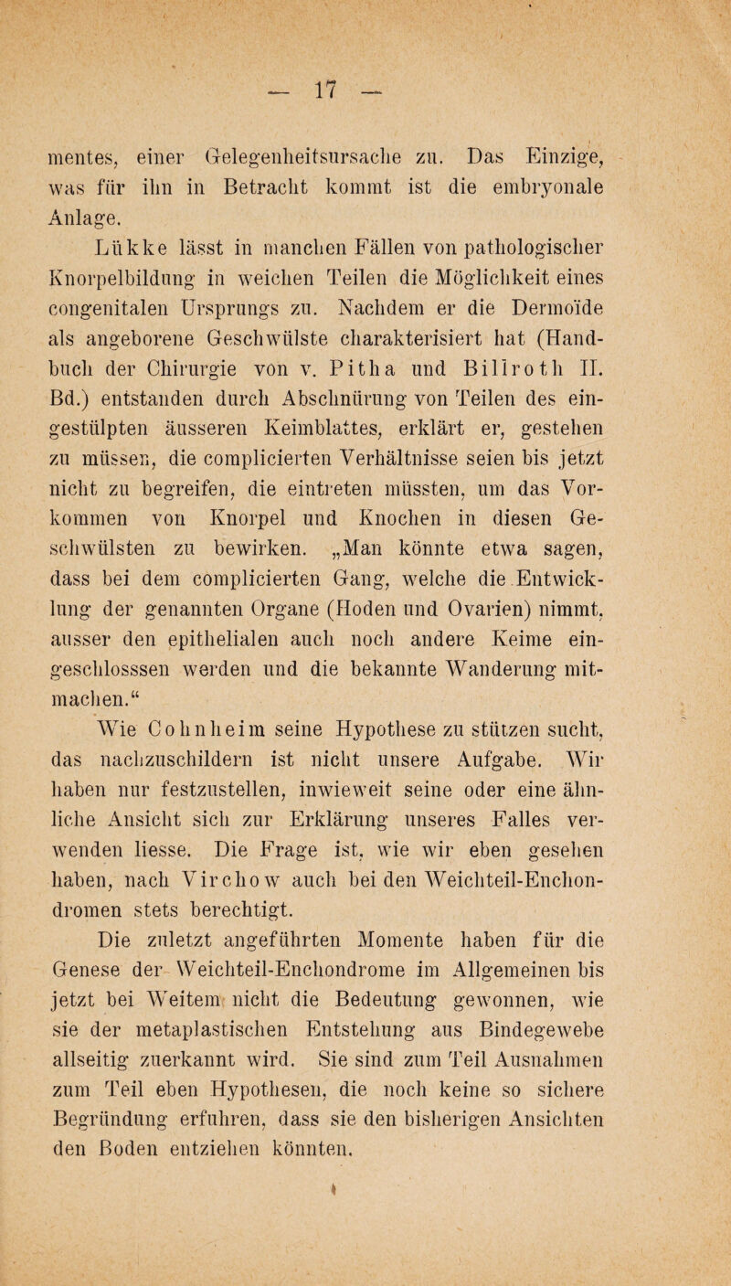 mentes, einer Gelegenheitsursache zu. Das Einzige, was für ihn in Betracht kommt ist die embryonale Anlage. Liikke lässt in manchen Fällen von pathologischer Knorpelbildung in weichen Teilen die Möglichkeit eines congenitalen Ursprungs zu. Nachdem er die Dermoide als angeborene Geschwülste charakterisiert hat (Hand¬ buch der Chirurgie von v. Pitha und Billroth II. Bd.) entstanden durch Abschnürung von Teilen des ein¬ gestülpten äusseren Keimblattes, erklärt er, gestehen zu müssen, die complicierten Verhältnisse seien bis jetzt nicht zu begreifen, die eintreten müssten, um das Vor¬ kommen von Knorpel und Knochen in diesen Ge¬ schwülsten zu bewirken. „Man könnte etwa sagen, dass bei dem complicierten Gang, welche die Entwick¬ lung der genannten Organe (Hoden und Ovarien) nimmt, ausser den epithelialen auch noch andere Keime ein- geschlosssen werden und die bekannte Wanderung mit¬ machen.“ Wie Cohn h e i m seine Hypothese zu stützen sucht, das nachzuschildern ist nicht unsere Aufgabe. Wir haben nur festzustellen, inwieweit seine oder eine ähn¬ liche Ansicht sich zur Erklärung unseres Falles ver¬ wenden liesse. Die Frage ist, wie wir eben gesehen haben, nach Virchow auch bei den Weichteil-Enchon- dromen stets berechtigt. Die zuletzt angeführten Momente haben für die Genese der Weichteil-Enchondrome im Allgemeinen bis jetzt bei Weitem nicht die Bedeutung gewonnen, wie sie der metaplastischen Entstehung aus Bindegewebe allseitig zuerkannt wird. Sie sind zum Teil Ausnahmen zum Teil eben Hypothesen, die noch keine so sichere Begründung erfuhren, dass sie den bisherigen Ansichten den Boden entziehen könnten.