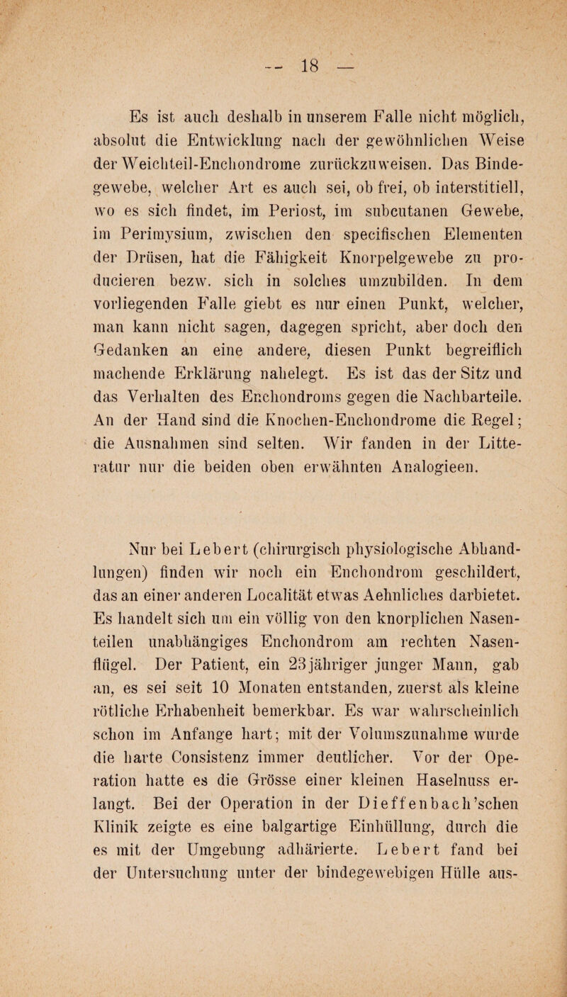 Es ist auch deshalb in unserem Falle nicht möglich, absolut die Entwicklung nach der gewöhnlichen Weise der Weichteil-Enchondrome zurückzuweisen. Das Binde¬ gewebe, welcher Art es auch sei, ob frei, ob interstitiell, wo es sich findet, im Periost, im subcutanen Gewebe, im Perimysium, zwischen den specifischen Elementen der Drüsen, hat die Fähigkeit Knorpelgewebe zu pro- ducieren bezw, sich in solches umzubilden. In dem vorliegenden Falle giebt es nur einen Punkt, welcher, man kann nicht sagen, dagegen spricht, aber doch den Gedanken an eine andere, diesen Punkt begreiflich machende Erklärung nahelegt. Es ist das der Sitz und das Verhalten des Enchondroms gegen die Nachbarteile. An der Hand sind die Knochen-Enchondrome die Kegel; die Ausnahmen sind selten. Wir fanden in der Litte- ratur nur die beiden oben erwähnten Analogieen. Nur bei Lebert (chirurgisch physiologische Abhand¬ lungen) finden wir noch ein Enchondrom geschildert, das an einer anderen Localität etwas Aehnliches darbietet. Es handelt sich um ein völlig von den knorplichen Nasen¬ teilen unabhängiges Enchondrom am rechten Nasen¬ flügel. Der Patient, ein 23 jähriger junger Mann, gab an, es sei seit 10 Monaten entstanden, zuerst als kleine rötliche Erhabenheit bemerkbar. Es war wahrscheinlich schon im Anfänge hart; mit der Volumszunahme wurde die harte Consistenz immer deutlicher. Vor der Ope¬ ration hatte es die Grösse einer kleinen Haselnuss er¬ langt. Bei der Operation in der Dieffenbach’schen Klinik zeigte es eine balgartige Einhüllung, durch die es mit der Umgebung adhärierte. Lebert fand bei der Untersuchung unter der bindegewebigen Hülle aus-