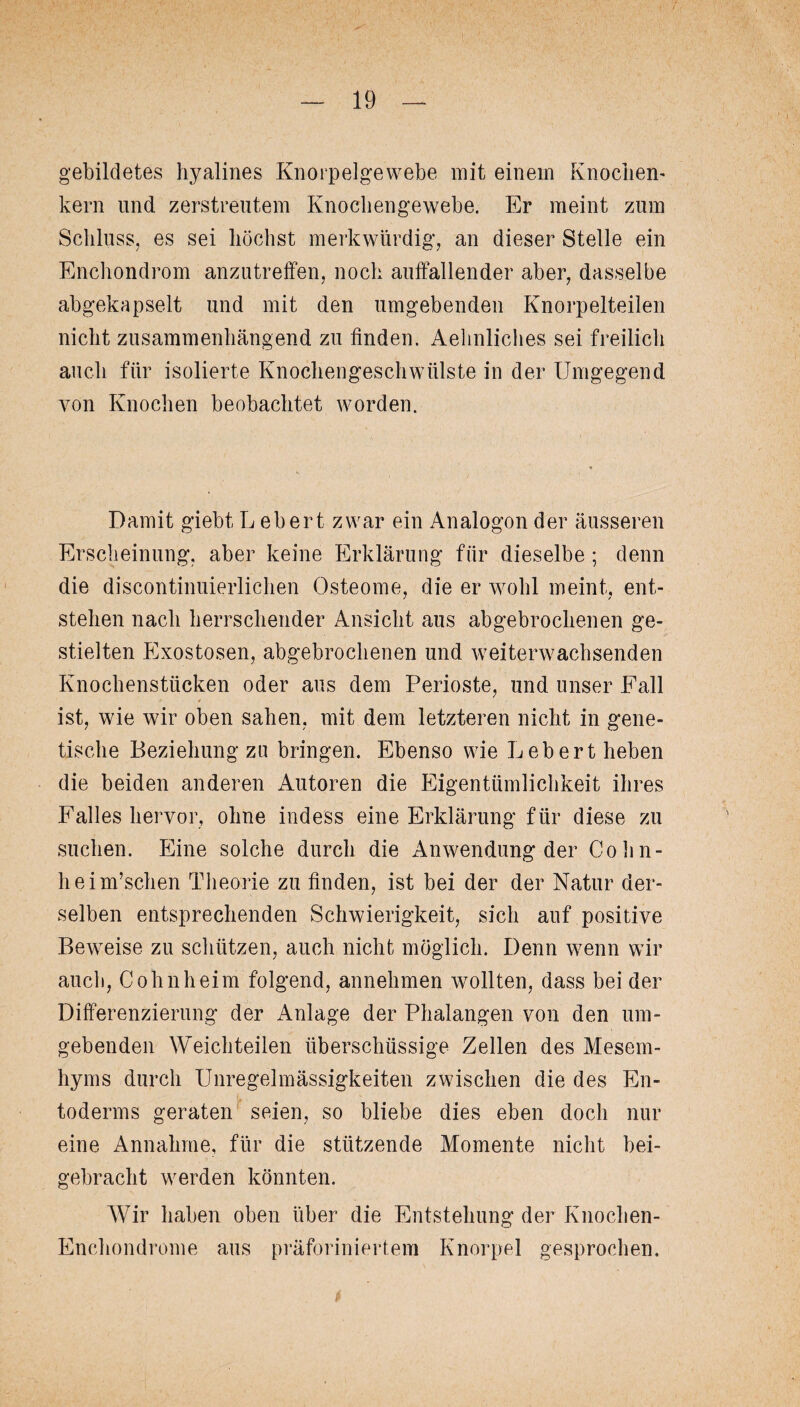 gebildetes hyalines Knorpelgewebe mit einem Knöchern kern und zerstreutem Knochengewebe. Er meint zum Schluss, es sei höchst merkwürdig, an dieser Stelle ein Enchondrom anzutreffen, noch auffallender aber, dasselbe abgekapselt und mit den umgebenden Knorpelteilen nicht zusammenhängend zu finden. Aehnliches sei freilich auch für isolierte Knochengeschwülste in der Umgegend von Knochen beobachtet worden. Damit giebt L ebert zwar ein Analogon der äusseren Erscheinung, aber keine Erklärung für dieselbe ; denn die discontinuierlichen Osteome, die er wohl meint, ent¬ stehen nach herrschender Ansicht aus abgebrochenen ge¬ stielten Exostosen, abgebrochenen und weiterwachsenden Knochenstücken oder aus dem Perioste, und unser Fall ist, wie wir oben sahen, mit dem letzteren nicht in gene¬ tische Beziehung za bringen. Ebenso wie Lebert heben die beiden anderen Autoren die Eigentümlichkeit ihres Falles hervor, ohne inde'ss eine Erklärung für diese zu suchen. Eine solche durch die Anwendung der Cohn- heim’schen Theorie zu finden, ist bei der der Natur der¬ selben entsprechenden Schwierigkeit, sich auf positive Beweise zu schützen, auch nicht möglich. Denn wenn wir auch, Cohnheim folgend, annehmen wollten, dass beider Differenzierung der Anlage der Phalangen von den um¬ gebenden Weichteilen überschüssige Zellen des Mesem- hyms durch Unregelmässigkeiten zwischen die des En- toderms geraten seien, so bliebe dies eben doch nur eine Annahme, für die stützende Momente nicht bei¬ gebracht werden könnten. Wir haben oben über die Entstehung der Knochen- Enchondrome aus präforiniertem Knorpel gesprochen.