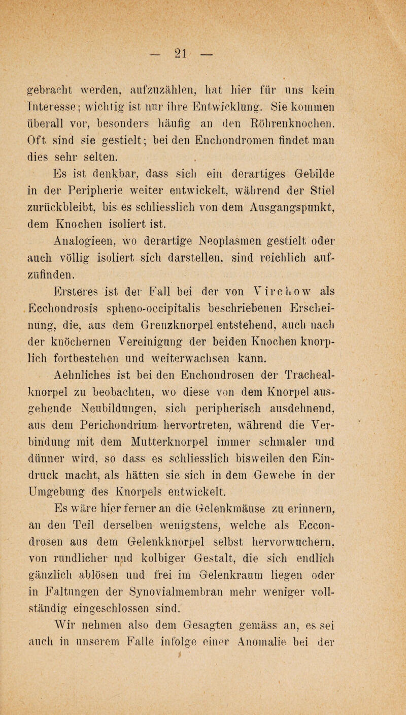 gebracht werden, aufzuzählen, hat hier für uns kein Interesse; wichtig ist nur ihre Entwicklung. Sie kommen überall vor, besonders häufig an den Röhrenknochen. Oft sind sie gestielt; bei den Enchondromen findet man dies sehr selten. Es ist denkbar, dass sich ein derartiges Gebilde in der Peripherie weiter entwickelt, während der Stiel zurückbleibt, bis es schliesslich von dem Ausgangspunkt, dem Knochen isoliert ist. Analogieen, wo derartige Neoplasmen gestielt oder auch völlig isoliert sich darstellen, sind reichlich auf- zufinden. Ersteres ist der Fall bei der von Virchow als Ecchondrosis spheno-occipitalis beschriebenen Erschei¬ nung, die, aus dem Grenzknorpel entstehend, auch nach der knöchernen Vereinigung der beiden Knochen knorp- licli fortbestehen und weiterwachsen kann. Aehnliches ist bei den Enchondrosen der Tracheal- knorpel zu beobachten, wo diese von dem Knorpel aus¬ gehende Neubildungen, sich peripherisch ausdehnend, aus dem Perichondrium hervortreten, während die Ver¬ bindung mit dem Mutterknorpel immer schmaler und dünner wird, so dass es schliesslich bisweilen den Ein¬ druck macht, als hätten sie sich in dem Gewebe in der Umgebung des Knorpels entwickelt. Es wäre hier ferner an die Gelenkmäuse zu erinnern, an den Teil derselben wenigstens, welche als Eccon- drosen aus dem Gelenkknorpel selbst hervorwuchern, von rundlicher und kolbiger Gestalt, die sich endlich gänzlich ablösen und frei im Gelenkraum liegen oder in Faltungen der Synovialmembran mehr weniger voll¬ ständig eingeschlossen sind. Wir nehmen also dem Gesagten gemäss an, es sei auch in unserem Falle infolge einer Anomalie bei der