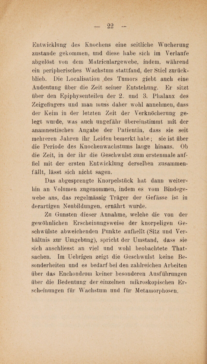 Entwicklung des Knochens eine seitliche Wucherung zustande gekommen, und diese habe sich im Verlaufe abgelöst von dem Matriculargewebe, indem, während ein peripherisches Wachstum stattfand, der Stiel zurück¬ blieb. Die Localisation .des Tumors giebt auch eine Andeutung über die Zeit seiner Entstehung. Er sitzt über den Epiphysenteilen der 2. und 3. Phalanx des Zeigefingers und man muss daher wohl annehmen, dass der Keim in der letzten Zeit der Verknöcherung ge¬ legt wurde, was auch ungefähr übereinstimmt mit der anamnestischen Angabe der Patientin, dass sie seit mehreren Jahren ihr Leiden bemerkt habe; sie ist über die Periode des Knochenwachstums lange hinaus. Ob die Zeit, in der ihr die Geschwulst zum erstenmale auf* fiel mit der ersten Entwicklung derselben zusammen¬ fällt, lässt sich nicht sagen. Das abgesprengte Knorpelstück hat dann weiter¬ hin an Volumen zugenommen, indem es vom Bindege¬ webe aus, das regelmässig Träger der Gefässe ist in derartigen Neubildungen, ernährt wurde. Zu Gunsten dieser Annahme, welche die von der gewöhnlichen Erscheinungsweise der knorpeligen Ge¬ schwülste abweichenden Punkte aufhellt (Sitz und Ver¬ hältnis zur Umgebung), spricht der Umstand, dass sie sich anschliesst an viel und wohl beobachtete Tliat- sachen. Im Uebrigen zeigt die Geschwulst keine Be¬ sonderheiten und es bedärf bei den zahlreichen Arbeiten über das Enchondrom keiner besonderen Ausführungen über die Bedeutung der einzelnen mikroskopischen Er¬ scheinungen für Wachstum und für Metamorphosen.