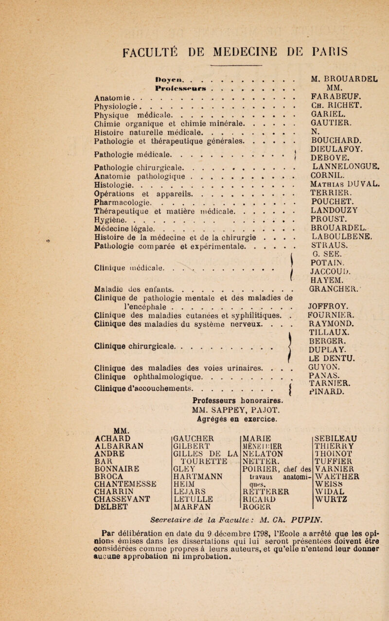 Ifeoyeit. Professeurs. Anatomie. Physiologie.. Physique médicale. Chimie organique et chimie minérale. Histoire naturelle médicale. Pathologie et thérapeutique générales. Pathologie médicale.J Pathologie chirurgicale. Anatomie pathologique. Histologie. Opérations et appareils. Pharmacologie. Thérapeutique et matière médicale. Hygiène. ....... Médecine légale. Histoire de la médecine et de la chirurgie . . . . Pathologie comparée et expérimentale. Clinique médicale. . .. ! M. BROUARDEL MM. FARABEUF. Ch. RICHET. GARIEL. GAUTIER. N. BOUCHARD. DIEULAFOY. DEBOVE. LANNELONGUE. CORNIL. Mathias DU VAL. TERRIER. POUCHET. LANDOUZY PROUST. BROUARDEL. LABOULBENE. ST R AU S. G. SEE. POTAIN. JACCOUD. HAYEM. Maladie des enfants GRANCHER. Clinique de pathologie mentale et des maladies de l’encéphale. Clinique des maladies cutanées et syphilitiques. . Clinique des maladies du système nerveux. . . . Clinique chirurgicale. Clinique des maladies des voies urinaires. . . . Clinique ophthalmologique.. Clinique d’accouchements. j Professeurs honoraires. MM. SAPPEY, PAJOT. JOFFROY. FOURNIER. RAYMOND. TILLAUX. BERGER. DUPLAY. LE DENTU. GUYON. PANAS. TARNIER. PINARD. MM. ACHARD ALBARRAN ANDRE BAR BONNAIRE BROCA CHANTEMESSE CHARRIN CHASSEVANT DELBET Agrégés en exercice. GAUCHER MARIE GILBERT MENÉ 1 LIER GILLES DE LA NELATON TOURETTE NETTER. GLEY POIRIER, chef des HARTMANN travaux anatomi¬ HE IM ques. LEJARS REITERER LETULLE RICARD MARFAN ROGER SEBILEAU THIERRY THOINOT TUFFIER VARNIER WAETHER WEISS WIDAL WURTZ Secrétaire de la Faculté : M. Ch. PUPIN. Par délibération en date du 9 décembre 1798, l’Ecole a arrêté que les opi¬ nions émises dans les dissertations qui lui seront présentées doivent être •considérées comme propres à leurs auteurs, et qu’elle n’entend leur donner aucune approbation ni improbation.