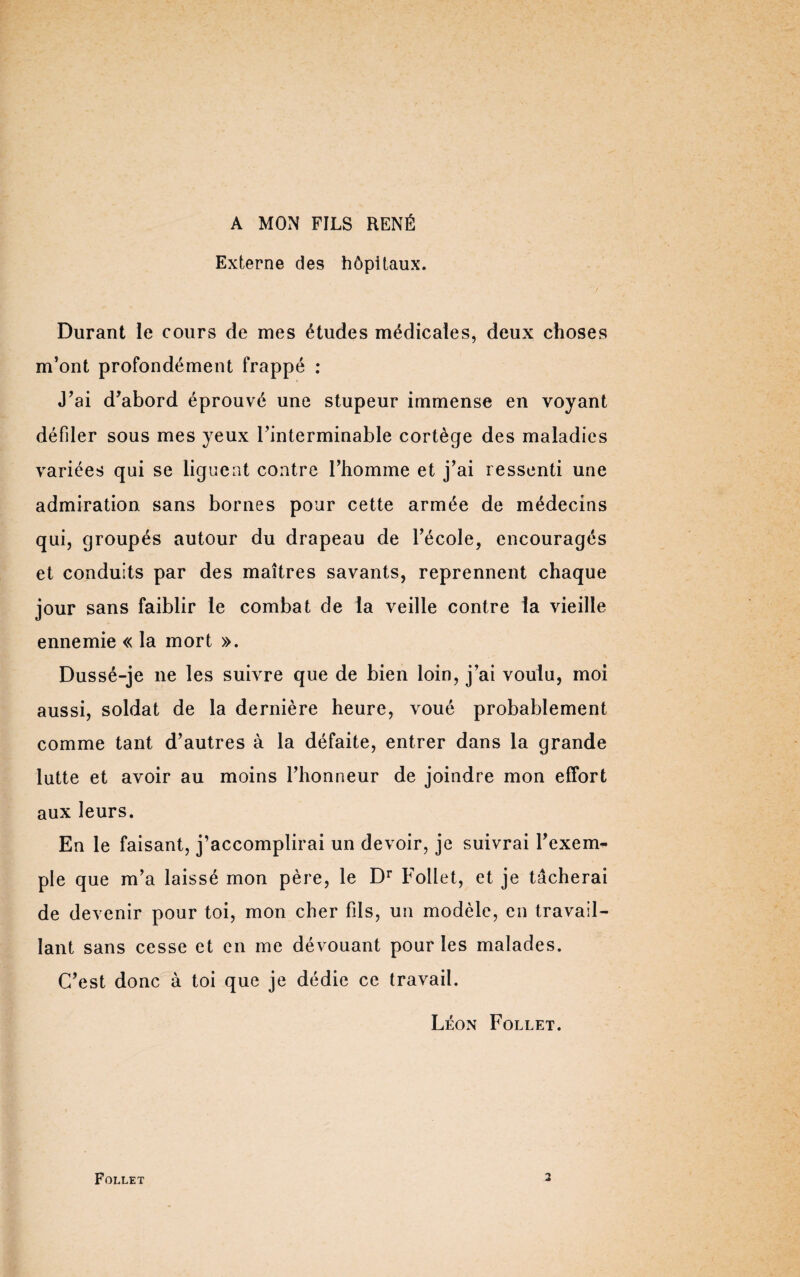 A MON FILS RENÉ Externe des hôpitaux. Durant le cours de mes études médicales, deux choses m’ont profondément frappé : J’ai d’abord éprouvé une stupeur immense en voyant défiler sous mes yeux l’interminable cortège des maladies variées qui se ligu ent contre l’homme et j’ai ressenti une admiration sans bornes pour cette armée de médecins qui, groupés autour du drapeau de l’école, encouragés et conduits par des maîtres savants, reprennent chaque jour sans faiblir le combat de la veille contre la vieille ennemie « la mort ». Dussé-je ne les suivre que de bien loin, j’ai voulu, moi aussi, soldat de la dernière heure, voué probablement comme tant d’autres à la défaite, entrer dans la grande lutte et avoir au moins l’honneur de joindre mon effort aux leurs. En le faisant, j’accomplirai un devoir, je suivrai l’exem¬ ple que m’a laissé mon père, le Dr Follet, et je tâcherai de devenir pour toi, mon cher fils, un modèle, en travail¬ lant sans cesse et en me dévouant pour les malades. C’est donc à toi que je dédie ce travail. Léon Follet. Follet 2