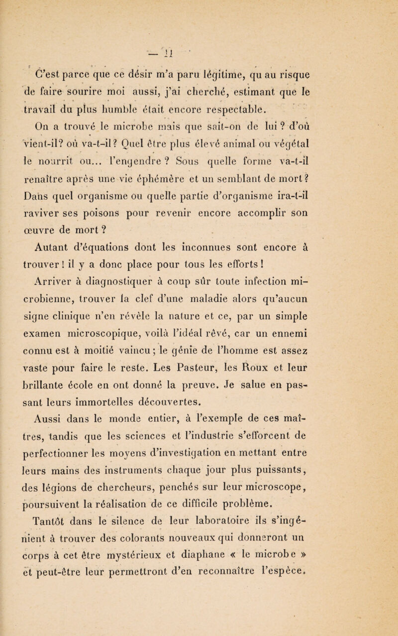 • * C’est parce que ce désir m’a paru légitime, qu au risque » * » , Ï , C n .-t de faire sourire moi aussi, j’ai cherché, estimant que le travail du plus humble était encore respectable. * tf ► ? ... p* On a trouvé le microbe mais que sait-on de lui ? d’où vient-il? où va-t-il? Quel être plus élevé animal ou végétal i'.' -- ~ *> .r t ~ , r le nourrit ou... l’engendre ? Sous quelle forme va-t-il renaître après une vie éphémère et un semblant de mort? Dans quel organisme ou quelle partie d’organisme ira-t-il raviver ses poisons pour revenir encore accomplir son œuvre de mort ? Autant d’équations dont les inconnues sont encore à trouver ! il y a donc place pour tous les efforts ! Arriver à diagnostiquer à coup sûr toute infection mi¬ crobienne, trouver la clef d’une maladie alors qu’aucun signe clinique n’en révèle la nature et ce, par un simple examen microscopique, voilà l’idéal rêvé, car un ennemi connu est à moitié vaincu; le génie de l’homme est assez vaste pour faire le reste. Les Pasteur, les Roux et leur brillante école en ont donné la preuve. Je salue en pas¬ sant leurs immortelles découvertes. Aussi dans le monde entier, à l’exemple de ces maî¬ tres, tandis que les sciences et l’industrie s’efforcent de perfectionner les moyens d’investigation en mettant entre leurs mains des instruments chaque jour plus puissants, des légions de chercheurs, penchés sur leur microscope, poursuivent la réalisation de ce difficile problème. Tantôt dans le silence de leur laboratoire ils s’ingé¬ nient à trouver des colorants nouveaux qui donneront un corps à cet être mystérieux et diaphane « le microbe » et peut-être leur permettront d’en reconnaître l’espèce.