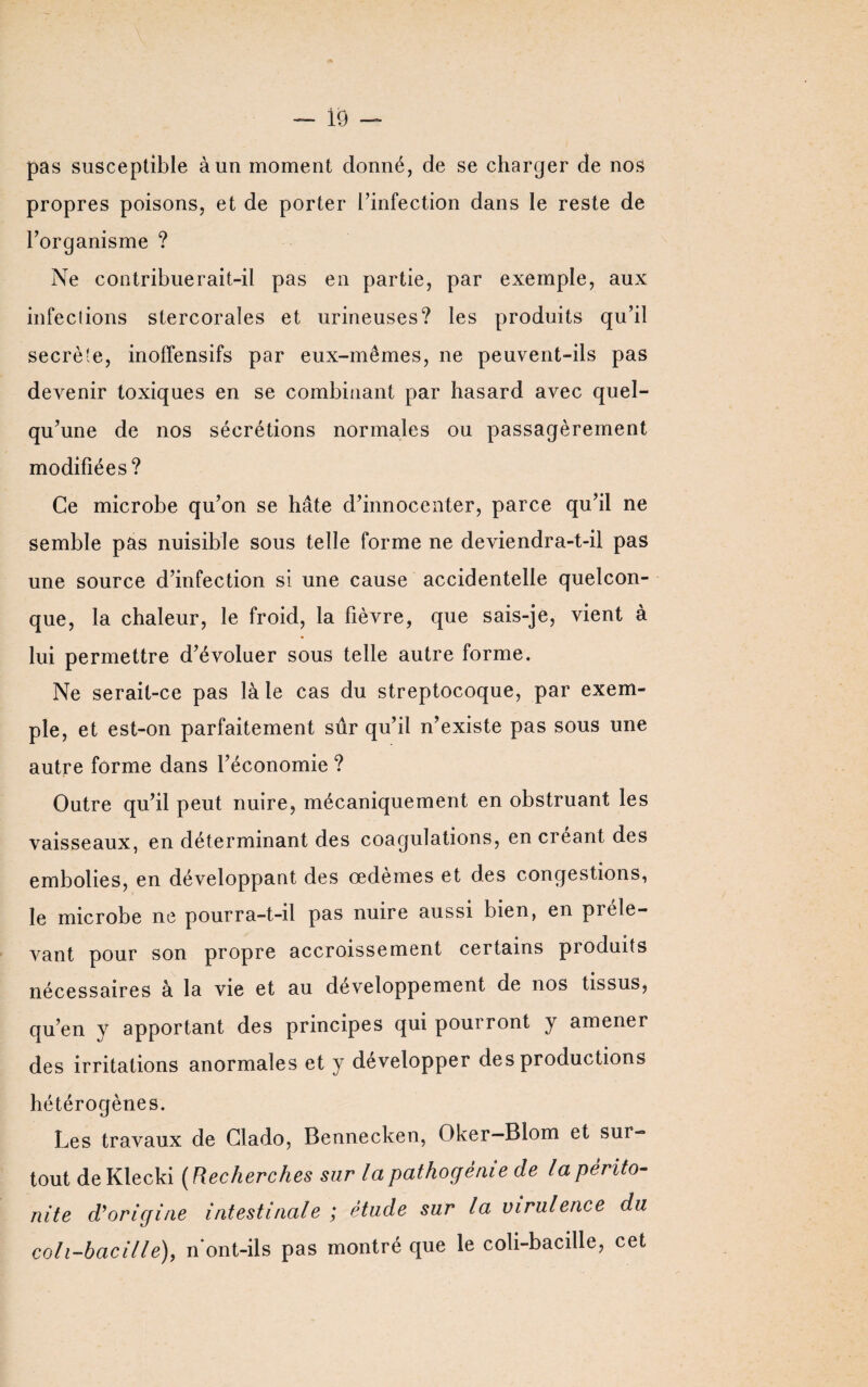 pas susceptible à un moment donné, de se charger de nos propres poisons, et de porter l’infection dans le reste de l’organisme ? Ne contribuerait-il pas en partie, par exemple, aux infections stercorales et urineuses? les produits qu’il secrète, inoffensifs par eux-mêmes, ne peuvent-ils pas devenir toxiques en se combinant par hasard avec quel¬ qu’une de nos sécrétions normales ou passagèrement modifiées? Ce microbe qu’on se hâte d’innocenter, parce qu’il ne semble pas nuisible sous telle forme ne deviendra-t-il pas une source d’infection si une cause accidentelle quelcon¬ que, la chaleur, le froid, la fièvre, que sais-je, vient à lui permettre d’évoluer sous telle autre forme. Ne serait-ce pas là le cas du streptocoque, par exem¬ ple, et est-on parfaitement sûr qu’il n’existe pas sous une autre forme dans l’économie ? Outre qu’il peut nuire, mécaniquement en obstruant les vaisseaux, en déterminant des coagulations, en créant des embolies, en développant des œdèmes et des congestions, le microbe ne pourra-t-il pas nuire aussi bien, en préle¬ vant pour son propre accroissement certains produits nécessaires à la vie et au développement de nos tissus, qu’en y apportant des principes qui pourront y amener des irritations anormales et y développer des productions hétérogènes. Les travaux de Clado, Bennecken, Oker—Blom et sur¬ tout de Klecki ( Recherches sur la pathogénie de la périto¬ nite d’origine intestinale ; étude sur la virulence du coli-hacille), n ont-ils pas montré que le coh-bacille, cet