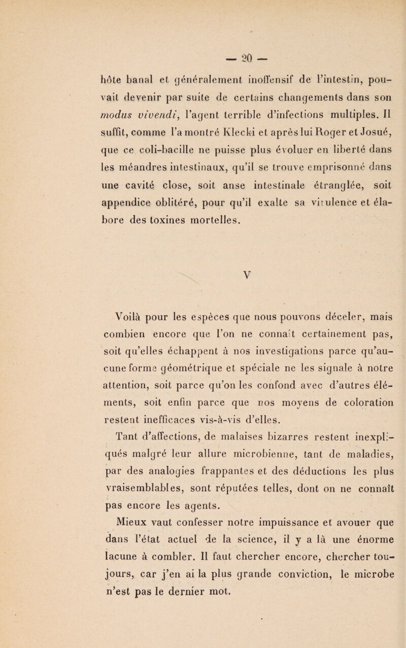 hôte banal et généralement inoffensif de l’intestin, pou¬ vait devenir par suite de certains changements dans son modus vivendi, l’agent terrible d’infections multiples. Il suffit, comme l’a montré Klecki et après lui Roger et Josué, que ce coli-bacille ne puisse plus évoluer en liberté dans les méandres intestinaux, qu’il se trouve emprisonné dans une cavité close, soit anse intestinale étranglée, soit appendice oblitéré, pour qu’il exalte sa viiulence et éla¬ bore des toxines mortelles. Y Voilà pour les espèces que nous pouvons déceler, mais combien encore que l’on ne connaît certainement pas, soit qu’elles échappent à nos investigations parce qu’au¬ cune forme géométrique et spéciale ne les signale à notre attention, soit parce qu’on les confond avec d’autres élé¬ ments, soit enfin parce que nos moyens de coloration restent inefficaces vis-à-vis d’elles. Tant d’affections, de malaises bizarres restent inexpli¬ qués malgré leur allure microbienne, tant de maladies, par des analogies frappantes et des déductions les plus vraisemblables, sont réputées telles, dont on ne connaît pas encore les agents. Mieux vaut confesser notre impuissance et avouer que dans l’état actuel de la science, il y a là une énorme lacune à combler. Il faut chercher encore, chercher tou~ jours, car j’en ai la plus grande conviction, le microbe n’est pas le dernier mot.