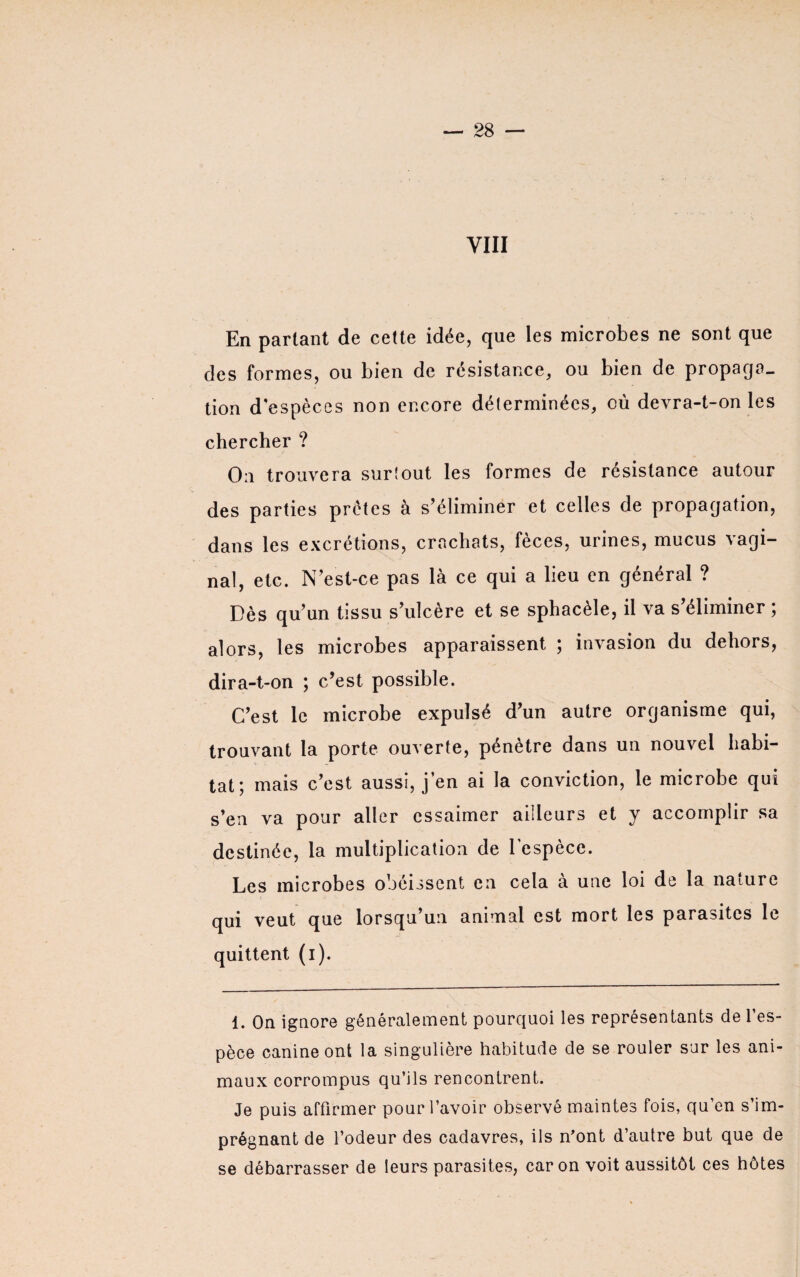 VIII En partant de cette idée, que les microbes ne sont que des formes, ou bien de résistance, ou bien de propaga¬ tion d espèces non encore déterminées, où devra-t-on les chercher ? On trouvera surtout les formes de résistance autour des parties prêtes à s’éliminer et celles de propagation, dans les excrétions, crachats, fèces, urines, mucus vagi¬ nal, etc. N’est-ce pas là ce qui a lieu en général ? Dès qu’un tissu s’ulcère et se sphacèle, il va s’éliminer ; alors, les microbes apparaissent ; invasion du dehors, dira-t-on ; c’est possible. C’est le microbe expulsé d’un autre organisme qui, trouvant la porte ouverte, pénètre dans un nouvel habi¬ tat; mais c’est aussi, j’en ai la conviction, le microbe qui s’en va pour aller essaimer ailleurs et y accomplir sa destinée, la multiplication de l’espèce. Les microbes obéissent en cela à une loi de la nature qui veut que lorsqu’un animal est mort les parasites le quittent (i). 1. On ignore généralement pourquoi les représentants de l’es¬ pèce canine ont la singulière habitude de se rouler sur les ani¬ maux corrompus qu’ils rencontrent. Je puis affirmer pour l’avoir observé maintes fois, qu’en s’im¬ prégnant de l’odeur des cadavres, ils n'ont d’autre but que de se débarrasser de leurs parasites, caron voit aussitôt ces hôtes