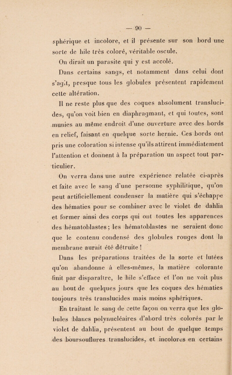 sphérique et incolore, et il présente sur son bord une sorte de hile très coloré, véritable oscule. On dirait un parasite qui y est accolé. Dans certains sangs, et notamment dans celui dont s’agit, presque tous les globules présentent rapidement cette altération. Il ne reste plus que des coques absolument transluci¬ des, qu’on voit bien en diaphragmant, et qui toutes, sont munies au même endroit d’une ouverture avec des bords en relief, faisant en quelque sorte hernie. Ces bords ont pris une coloration si intense qu’ils attirent immédiatement l’attention et donnent à Ta préparation un aspect tout par¬ ticulier. On verra dans une autre expérience relatée ci-après et faite avec le sang d’une personne syphilitique, qu’on peut artificiellement condenser la matière qui s’échappe des hématies pour se combiner avec le violet de dahlia et former ainsi des corps qui ont toutes les apparences des hématoblastes ; les hématohlastes ne seraient donc que le contenu condensé des globules rouges dont la membrane aurait été détruite ! Dans les préparations traitées de la sorte et lutées qu’on abandonne à elles-mêmes, la matière colorante finit par disparaître, le hile s’elface et l’on ne voit plus au bout de quelques jours que les coques des hématies toujours très translucides mais moins sphériques. En traitant le sang de cette façon on verra que les glo¬ bules blancs polynucléaires d’abord très colorés par le violet de dahlia, présentent au bout de quelque temps des boursouflures translucides, et incolores en certains