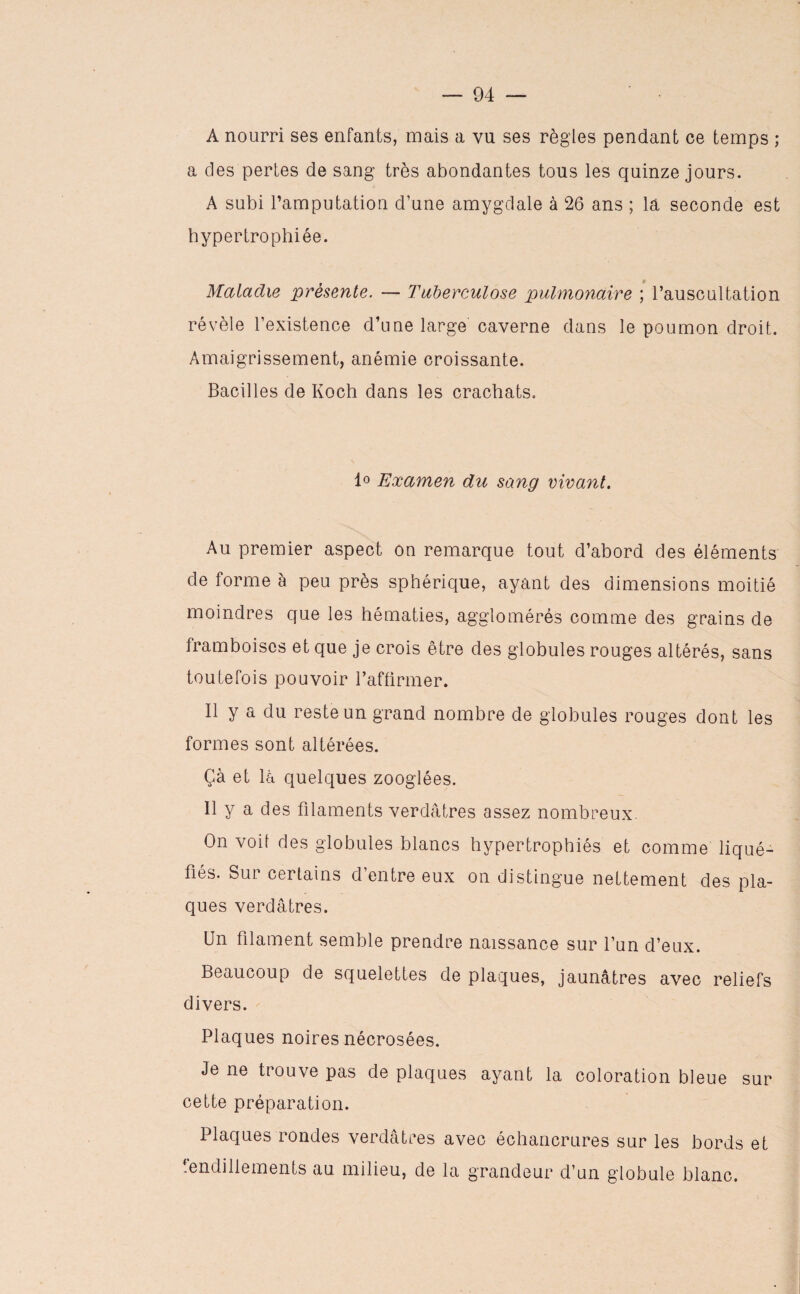 A nourri ses enfants, mais a vu ses règles pendant ce temps ; a des pertes de sang très abondantes tous les quinze jours. A subi l’amputation d’une amygdale à 26 ans ; la seconde est hypertrophiée. Maladie présente. — Tuberculose pulmonaire ; l’auscultation révèle l’existence d’une large caverne dans le poumon droit. Amaigrissement, anémie croissante. Bacilles de Koch dans les crachats. 1° Examen du sang vivant. Au premier aspect on remarque tout d’abord des éléments de forme à peu près sphérique, ayant des dimensions moitié moindres que les hématies, agglomérés comme des grains de framboises et que je crois être des globules rouges altérés, sans toutefois pouvoir l’affirmer. Il y a du reste un grand nombre de globules rouges dont les formes sont altérées. Çà et la quelques zooglées. 11 y a des filaments verdâtres assez nombreux. On voit des globules blancs hypertrophiés et comme liqué¬ fiés. Sur certains d’entre eux on distingue nettement des pla¬ ques verdâtres. Un filament semble prendre naissance sur l’un d’eux. Beaucoup de squelettes de plaques, jaunâtres avec reliefs divers. Plaques noires nécrosées. Je ne trouve pas de plaques ayant la coloration bleue sur cette préparation. Plaques rondes verdâtres avec échancrures sur les bords et fendillements au milieu, de la grandeur d’un globule blanc.