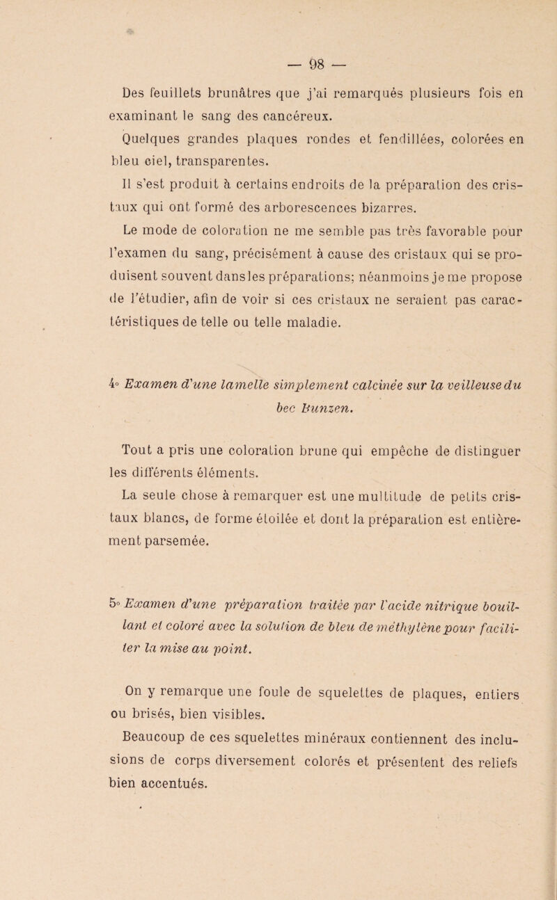 Des feuillets brunâtres que j’ai remarqués plusieurs fois en examinant le sang des cancéreux. Quelques grandes plaques rondes et fendillées, colorées en bleu ciel, transparentes. Il s’est produit h certains endroits de la préparation des cris¬ taux qui ont formé des arborescences bizarres. Le mode de coloration ne me semble pas très favorable pour l’examen du sang, précisément à cause des cristaux qui se pro¬ duisent souvent dans les préparations; néanmoins je me propose de l'étudier, afin de voir si ces cristaux ne seraient pas carac¬ téristiques de telle ou telle maladie. 4° Examen d'une lamelle simplement calcinée sur la veilleuse du bec hunzen. Tout a pris une coloration brune qui empêche de distinguer les différents éléments. La seule chose à remarquer est une multitude de petits cris¬ taux blancs, de forme étoilée et dont la préparation est entière¬ ment parsemée. 5° Examen d'une 'préparation traitée par Vacide nitrique bouil¬ lant et coloré avec la solution de bleu de méthylène pour facili¬ ter la mise au point. On y remarque une foule de squelettes de plaques, entiers ou brisés, bien visibles. Beaucoup de ces squelettes minéraux contiennent des inclu¬ sions de corps diversement colorés et présentent des reliefs bien accentués.